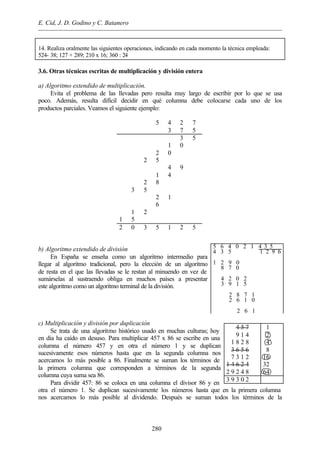 E. Cid, J. D. Godino y C. Batanero
280
14. Realiza oralmente las siguientes operaciones, indicando en cada momento la técnica empleada:
524- 38; 127 + 289; 210 x 16; 360 : 24
3.6. Otras técnicas escritas de multiplicación y división entera
a) Algoritmo extendido de multiplicación.
Evita el problema de las llevadas pero resulta muy largo de escribir por lo que se usa
poco. Además, resulta difícil decidir en qué columna debe colocarse cada uno de los
productos parciales. Veamos el siguiente ejemplo:
5 4 2 7
3 7 5
3 5
1 0
2 0
2 5
4 9
1 4
2 8
3 5
2 1
6
1 2
1 5
2 0 3 5 1 2 5
b) Algoritmo extendido de división
En España se enseña como un algoritmo intermedio para
llegar al algoritmo tradicional, pero la elección de un algoritmo
de resta en el que las llevadas se le restan al minuendo en vez de
sumárselas al sustraendo obliga en muchos países a presentar
este algoritmo como un algoritmo terminal de la división.
c) Multiplicación y división por duplicación
Se trata de una algoritmo histórico usado en muchas culturas; hoy
en día ha caído en desuso. Para multiplicar 457 x 86 se escribe en una
columna el número 457 y en otra el número 1 y se duplican
sucesivamente esos números hasta que en la segunda columna nos
acercamos lo más posible a 86. Finalmente se suman los términos de
la primera columna que corresponden a términos de la segunda
columna cuya suma sea 86.
Para dividir 457: 86 se coloca en una columna el divisor 86 y en
otra el número 1. Se duplican sucesivamente los números hasta que en la primera columna
nos acercamos lo más posible al dividendo. Después se suman todos los términos de la
5 6 4 0 2 1 4 3 5___
4 3 5 1 2 9 6

1 2 9 0
8 7 0

4 2 0 2
3 9 1 5

2 8 7 1
2 6 1 0

2 6 1
4 5 7
9 1 4
1 8 2 8
3 6 5 6
7 3 1 2
1 4 6 2 4
2 9 2 4 8
1
2
4
8
16
32
64
3 9 3 0 2
 