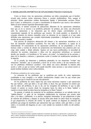 E. Cid, J. D. Godino y C. Batanero
284
4. MODELIZACIÓN ARITMÉTICA DE SITUACIONES FÍSICAS O SOCIALES
Como ya hemos visto, las operaciones aritméticas son útiles conceptuales que el hombre
inventó para resolver ciertas situaciones físicas o sociales problemáticas. Pero, aunque al
principio, dichas operaciones estaban directamente ligadas a determinadas acciones físicas,
poco a poco, se abstrayeron y se pasó a considerarlas un dispositivo que asocia a dos números
dados un tercer número siguiendo determinadas reglas.
Además, el número creciente de aplicaciones diferentes de las operaciones aritméticas
hace que ya no se asocien a un problema particular. Se produce, por tanto, una disociación
entre las operaciones y las situaciones que les dieron origen, convirtiéndose en un
conocimiento separado de los problemas que resuelve. De modo paralelo, se desarrolló el
concepto abstracto de número entendido como un elemento de un conjunto en el que están
definidas unas operaciones que cumplen determinadas propiedades y desligado de las técnicas
sociales de recuento y medida.
Este proceso de progresiva abstracción del número y las operaciones aritméticas es la
base del desarrollo matemático occidental. Por otro lado, lo matemático se separa de lo
matematizado. El conocimiento de las operaciones aritméticas, de sus propiedades y de las
técnicas orales y escritas de cálculo nos proporciona una herramienta muy poderosa pero nos
exige saber cuándo y dónde utilizarla. Aparece así una nueva problemática: la necesidad de
relacionar las acciones, situaciones y datos con las operaciones aritméticas; es necesario
decidir, por ejemplo, si el problema es "de sumar o de restar". La traducción de las acciones y
datos de la situación a números y operaciones recibe el nombre de modelización aritmética de
la situación.
En la escuela, las situaciones y problemas planteados no son situaciones "vividas" sino
situaciones "narradas", que se presentan a través de un texto escrito o de una narración oral,
son los problemas aritméticos escolares3
. Esto añade una nueva dificultad: la relación entre
acción y verbo ya que un mismo verbo puede describir varias acciones y una misma acción se
puede nombrar mediante varios verbos distintos.
Problemas aritméticos de varias etapas
La estructura de los problemas que se modelizan por medio de varias operaciones
combinadas es muy compleja y no admite clasificaciones simples como las que existen para
las situaciones que se resuelven con una sola operación.
En los problemas de varias etapas hay que tomar decisiones respecto a qué operaciones
hay que realizar , entre qué datos y en qué orden, es decir, hay que encontrar un camino que
una los datos del problema, lo que se da, con las incógnitas del problema, lo que se pide.
Cuando el camino se recorre desde las incógnitas hacia los datos se le llama "análisis" y
cuando se recorre desde los datos hacia las incógnitas se le llama "síntesis" .
En general, el método de resolución de los problemas aritméticos es un método mixto de
"análisis-síntesis": se parte de las incógnitas estableciendo las relaciones que existen entre
ellas y los datos y definiendo, si es preciso, incógnitas intermedias, lo que proporciona el plan
de solución del problema y después se ejecuta dicho plan desde los datos hasta las incógnitas,
lo que proporciona la solución del mismo. Se puede construir un diagrama de estructura del
problema que ponga de manifiesto qué operaciones hay que realizar, entre qué datos y en qué
orden y el recorrido del diagrama en uno u otro sentido nos mostrará la doble vía del análisis-
síntesis.
3
Resolver un problema aritmético significa traducirlo en términos de números y operaciones a efectuar entre
ellos, es decir, modelizar aritméticamente la situación a que hace referencia el texto, y ejecutar, finalmente las
operaciones para obtener un resultado.
 