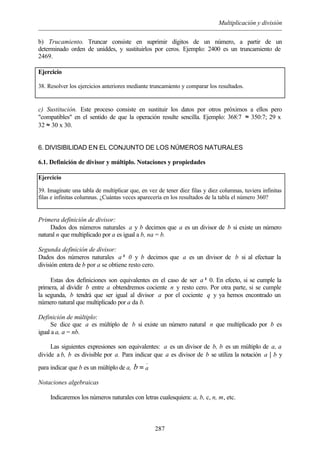 Multiplicación y división
287
b) Trucamiento. Truncar consiste en suprimir dígitos de un número, a partir de un
determinado orden de uniddes, y sustituirlos por ceros. Ejemplo: 2400 es un truncamiento de
2469.
Ejercicio
38. Resolver los ejercicios anteriores mediante truncamiento y comparar los resultados.
c) Sustitución. Este proceso consiste en sustituir los datos por otros próximos a ellos pero
"compatibles" en el sentido de que la operación resulte sencilla. Ejemplo: 368:7 ≈ 350:7; 29 x
32 ≈ 30 x 30.
6. DIVISIBILIDAD EN EL CONJUNTO DE LOS NÚMEROS NATURALES
6.1. Definición de divisor y múltiplo. Notaciones y propiedades
Ejercicio
39. Imagínate una tabla de multiplicar que, en vez de tener diez filas y diez columnas, tuviera infinitas
filas e infinitas columnas. ¿Cuántas veces aparecería en los resultados de la tabla el número 360?
Primera definición de divisor:
Dados dos números naturales a y b decimos que a es un divisor de b si existe un número
natural n que multiplicado por a es igual a b, na = b.
Segunda definición de divisor:
Dados dos números naturales a≠ 0 y b decimos que a es un divisor de b si al efectuar la
división entera de b por a se obtiene resto cero.
Estas dos definiciones son equivalentes en el caso de ser a≠ 0. En efecto, si se cumple la
primera, al dividir b entre a obtendremos cociente n y resto cero. Por otra parte, si se cumple
la segunda, b tendrá que ser igual al divisor a por el cociente q y ya hemos encontrado un
número natural que multiplicado por a da b.
Definición de múltiplo:
Se dice que a es múltiplo de b si existe un número natural n que multiplicado por b es
igual a a, a = nb.
Las siguientes expresiones son equivalentes: a es un divisor de b, b es un múltiplo de a, a
divide a b, b es divisible por a. Para indicar que a es divisor de b se utiliza la notación a | b y
para indicar que b es un múltiplo de a,
.
ab =
Notaciones algebraicas
Indicaremos los números naturales con letras cualesquiera: a, b, c, n, m, etc.
 