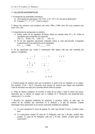 E. Cid, J. D. Godino y C. Batanero
294
7. TALLER DE MATEMÁTICAS
1. Investigación de propiedades aritméticas:
a) ¿Son iguales las expresiones: (34+27)x5 y 34 + (27 x 5)? ¿En qué se diferencian?
b) Compara 212
+ 212
y 224
. ¿Cuál es mayor?
2. Buscar dos números cuyo producto esté entre 1500 y 1600; otros dos cuyo producto esté
entre 150 y 160.
3. Comprobación de estimaciones en cálculos:
a) Estima cuáles de las siguientes divisiones tienen un cociente entre 20 y 50. Utiliza la
calculadora para comprobar las respuestas:
426: 13; 43368: 131; 4368: 13; 436: 131
b) En las dos siguientes operaciones indicadas estima el valor desconocido. Comprueba
la aproximación de la estimación con la calculadora
43 x ____ = 2408; 12 x _____ = 672.
4. En las operaciones que vienen a continuación falta alguna cifra que está sustituida por
guiones. Complétalas.
- - 5
x 1 - -

2 - - 5
1 3 - 0
- - -

4 - 7 7 -
- - - 7 -  3 2 5
- - - 
 1 - -
- - - -
- 9 - -

- 7 -
- - -

0 0 0
5. Existen parejas de números tales que su producto es igual al de sus imágenes en un espejo.
Por ejemplo, 23.64 = 46.32. Encuentra otras parejas de números que tengan esta propiedad.
Trata de encontrar una regla que te permita obtener todas las parejas.
6. Elige un número cualquiera. Si inviertes el orden de sus cifras y restas el menor del mayor,
observarás que se obtiene un número que es múltiplo de 9. Demuestra esta propiedad para
números de 2, 3 y 4 cifras.
7. Resuelve los siguientes problemas de productos y cocientes. Indica, en cada caso, los
valores de las variables que intervienen en la situación y el tipo de situación. Cuando
intervengan varias operaciones en un mismo enunciado estúdialas por separado.
a) Un carro transportó 81 sacos de patatas. En cada viaje llevaba 9 sacos. ¿Cuántos viajes
hizo?
b) Un comerciante compró 20 cajas de 12 bolígrafos cada una a 40 ptas. unidad. Otro
compró 12 cajas de 40 bolígrafos cada una a 20 ptas. unidad. ¿Cuánto gastó cada
comerciante ?
 