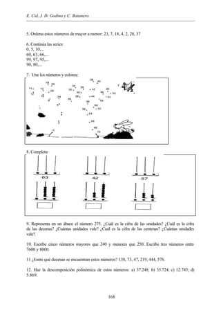 E. Cid, J. D. Godino y C. Batanero
168
5. Ordena estos números de mayor a menor: 23, 7, 18, 4, 2, 28, 37
6. Continúa las series:
0, 5, 10,...
60, 63, 66,...
99, 97, 95,...
90, 80,...
7. Une los números y colorea:
8. Completa:
9. Representa en un ábaco el número 275. ¿Cuál es la cifra de las unidades? ¿Cuál es la cifra
de las decenas? ¿Cuántas unidades vale? ¿Cuál es la cifra de las centenas? ¿Cuántas unidades
vale?
10. Escribe cinco números mayores que 240 y menores que 250. Escribe tres números entre
7600 y 8000.
11 ¿Entre qué decenas se encuentran estos números? 138, 73, 47, 219, 444, 576.
12. Haz la descomposición polinómica de estos números: a) 37.248; b) 35.724; c) 12.743; d)
5.869.
 