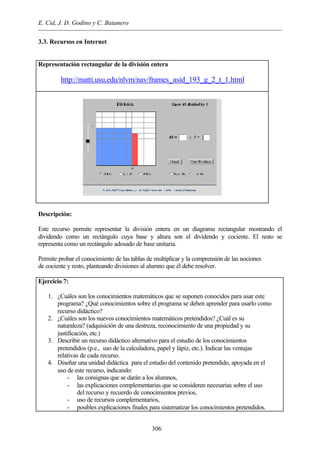 E. Cid, J. D. Godino y C. Batanero
306
3.3. Recursos en Internet
Representación rectangular de la división entera
http://matti.usu.edu/nlvm/nav/frames_asid_193_g_2_t_1.html
Descripción:
Este recurso permite representar la división entera en un diagrama rectangular mostrando el
dividendo como un rectángulo cuya base y altura son el dividendo y cociente. El resto se
representa como un rectángulo adosado de base unitaria.
Permite probar el conocimiento de las tablas de multiplicar y la comprensión de las nociones
de cociente y resto, planteando divisiones al alumno que él debe resolver.
Ejercicio 7:
1. ¿Cuáles son los conocimientos matemáticos que se suponen conocidos para usar este
programa? ¿Qué conocimientos sobre el programa se deben aprender para usarlo como
recurso didáctico?
2. ¿Cuáles son los nuevos conocimientos matemáticos pretendidos? ¿Cuál es su
naturaleza? (adquisición de una destreza, reconocimiento de una propiedad y su
justificación, etc.)
3. Describir un recurso didáctico alternativo para el estudio de los conocimientos
pretendidos (p.e., uso de la calculadora, papel y lápiz, etc.). Indicar las ventajas
relativas de cada recurso.
4. Diseñar una unidad didáctica para el estudio del contenido pretendido, apoyada en el
uso de este recurso, indicando:
- las consignas que se darán a los alumnos,
- las explicaciones complementarias que se consideren necesarias sobre el uso
del recurso y recuerdo de conocimientos previos,
- uso de recursos complementarios,
- posibles explicaciones finales para sistematizar los conocimientos pretendidos.
 