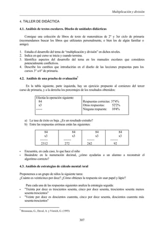 Multiplicación y división
307
4. TALLER DE DIDÁCTICA
4.1. Análisis de textos escolares. Diseño de unidades didácticas
Consigue una colección de libros de texto de matemáticas de 2º y 3er ciclo de primaria
(recomendamos buscar los libros que utilizastes personalmente, o bien los de algún familiar o
amigo).
1. Estudia el desarrollo del tema de “multiplicación y división” en dichos niveles.
2. Indica en qué curso se inicia y cuando termina.
3. Identifica aspectos del desarrollo del tema en los manuales escolares que consideres
potencialmente conflictivos.
4. Describe los cambios que introducirías en el diseño de las lecciones propuestas para los
cursos 3º a 6º de primaria.
4.2. Análisis de una prueba de evaluación7
En la tabla siguiente, parte izquierda, hay un ejercicio propuesto al comienzo del tercer
curso de primaria, y a la derecha los porcentajes de los resultados obtenidos:
Efectúa la operación siguiente:
84
x3
-----
Respuestas correctas: 37'4%
Otras respuestas: 52'2%
Ninguna respuesta: 10'4%
a) La tasa de éxito es baja. ¿Es un resultado extraño?
b) Entre las respuestas erróneas están las siguientes:
84
x3
------
2312
84
x3
------
272
84
x3
------
242
84
x3
------
92
• Encuentra, en cada caso, lo que hace el niño
• Basándote en la numeración decimal, ¿cómo ayudarías a un alumno a reconstruir el
algoritmo correcto?
4.3. Análisis de estrategias de cálculo mental /oral
Proponemos a un grupo de niños la siguiente tarea:
¿Cuánto es veinticinco por doce? ¿Cómo obtienes la respuesta sin usar papel y lápiz?
Para cada una de las respuestas siguientes analiza la estrategia seguida:
• "Treinta por doce es trescientos sesenta, cinco por doce sesenta, trescientos sesenta menos
sesenta trescientos"
• "Veinte por doce es doscientos cuarenta, cinco por doce sesenta, doscientos cuarenta más
sesenta trescientos"
7
Brousseau, G., Duval, A. y Vinrich, G. (1995)
 