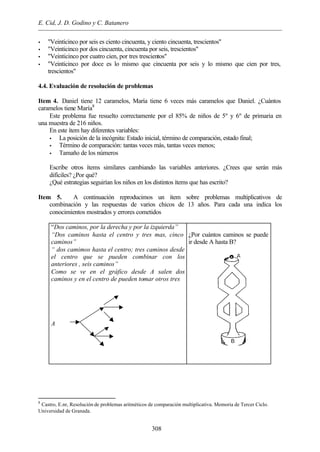 E. Cid, J. D. Godino y C. Batanero
308
• "Veinticinco por seis es ciento cincuenta, y ciento cincuenta, trescientos"
• "Veinticinco por dos cincuenta, cincuenta por seis, trescientos"
• "Veinticinco por cuatro cien, por tres trescientos"
• "Veinticinco por doce es lo mismo que cincuenta por seis y lo mismo que cien por tres,
trescientos"
4.4. Evaluación de resolución de problemas
Item 4. Daniel tiene 12 caramelos, María tiene 6 veces más caramelos que Daniel. ¿Cuántos
caramelos tiene María8
Este problema fue resuelto correctamente por el 85% de niños de 5º y 6º de primaria en
una muestra de 216 niños.
En este ítem hay diferentes variables:
• La posición de la incógnita: Estado inicial, término de comparación, estado final;
• Término de comparación: tantas veces más, tantas veces menos;
• Tamaño de los números
Escribe otros ítems similares cambiando las variables anteriores. ¿Crees que serán más
difíciles? ¿Por qué?
¿Qué estrategias seguirían los niños en los distintos ítems que has escrito?
Item 5. A continuación reproducimos un ítem sobre problemas multiplicativos de
combinación y las respuestas de varios chicos de 13 años. Para cada una indica los
conocimientos mostrados y errores cometidos
“Dos caminos, por la derecha y por la izquierda”
“Dos caminos hasta el centro y tres mas, cinco
caminos”
“ dos camimos hasta el centro; tres caminos desde
el centro que se pueden combinar con los
anteriores , seis caminos”
Como se ve en el gráfico desde A salen dos
caminos y en el centro de pueden tomar otros tres
A
¿Por cuántos caminos se puede
ir desde A hasta B?
8
Castro, E.nr, Resolución de problemas aritméticos de comparación multiplicativa. Memoria de Tercer Ciclo.
Universidad de Granada.
 