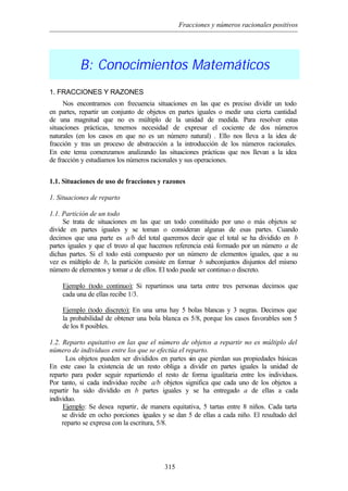 Fracciones y números racionales positivos
315
B: Conocimientos Matemáticos
1. FRACCIONES Y RAZONES
Nos encontramos con frecuencia situaciones en las que es preciso dividir un todo
en partes, repartir un conjunto de objetos en partes iguales o medir una cierta cantidad
de una magnitud que no es múltiplo de la unidad de medida. Para resolver estas
situaciones prácticas, tenemos necesidad de expresar el cociente de dos números
naturales (en los casos en que no es un número natural) . Ello nos lleva a la idea de
fracción y tras un proceso de abstracción a la introducción de los números racionales.
En este tema comenzamos analizando las situaciones prácticas que nos llevan a la idea
de fracción y estudiamos los números racionales y sus operaciones.
1.1. Situaciones de uso de fracciones y razones
1. Situaciones de reparto
1.1. Partición de un todo
Se trata de situaciones en las que un todo constituido por uno o más objetos se
divide en partes iguales y se toman o consideran algunas de esas partes. Cuando
decimos que una parte es a/b del total queremos decir que el total se ha dividido en b
partes iguales y que el trozo al que hacemos referencia está formado por un número a de
dichas partes. Si el todo está compuesto por un número de elementos iguales, que a su
vez es múltiplo de b, la partición consiste en formar b subconjuntos disjuntos del mismo
número de elementos y tomar a de ellos. El todo puede ser continuo o discreto.
Ejemplo (todo continuo): Si repartimos una tarta entre tres personas decimos que
cada una de ellas recibe 1/3.
Ejemplo (todo discreto): En una urna hay 5 bolas blancas y 3 negras. Decimos que
la probabilidad de obtener una bola blanca es 5/8, porque los casos favorables son 5
de los 8 posibles.
1.2. Reparto equitativo en las que el número de objetos a repartir no es múltiplo del
número de individuos entre los que se efectúa el reparto.
Los objetos pueden ser divididos en partes sin que pierdan sus propiedades básicas
En este caso la existencia de un resto obliga a dividir en partes iguales la unidad de
reparto para poder seguir repartiendo el resto de forma igualitaria entre los individuos.
Por tanto, si cada individuo recibe a/b objetos significa que cada uno de los objetos a
repartir ha sido dividido en b partes iguales y se ha entregado a de ellas a cada
individuo.
Ejemplo: Se desea repartir, de manera equitativa, 5 tartas entre 8 niños. Cada tarta
se divide en ocho porciones iguales y se dan 5 de ellas a cada niño. El resultado del
reparto se expresa con la escritura, 5/8.
 
