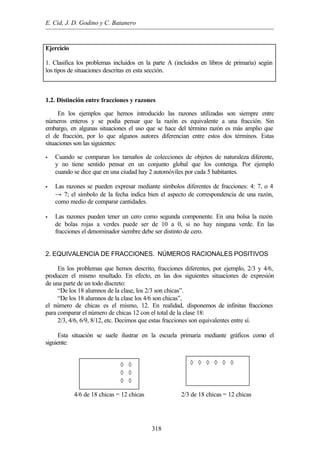 E. Cid, J. D. Godino y C. Batanero
318
Ejercicio
1. Clasifica los problemas incluidos en la parte A (incluidos en libros de primaria) según
los tipos de situaciones descritas en esta sección.
1.2. Distinción entre fracciones y razones
En los ejemplos que hemos introducido las razones utilizadas son siempre entre
números enteros y se podía pensar que la razón es equivalente a una fracción. Sin
embargo, en algunas situaciones el uso que se hace del término razón es más amplio que
el de fracción, por lo que algunos autores diferencian entre estos dos términos. Estas
situaciones son las siguientes:
• Cuando se comparan los tamaños de colecciones de objetos de naturaleza diferente,
y no tiene sentido pensar en un conjunto global que los contenga. Por ejemplo
cuando se dice que en una ciudad hay 2 automóviles por cada 5 habitantes.
• Las razones se pueden expresar mediante símbolos diferentes de fracciones: 4: 7, o 4
→ 7; el símbolo de la fecha indica bien el aspecto de correspondencia de una razón,
como medio de comparar cantidades.
• Las razones pueden tener un cero como segunda componente. En una bolsa la razón
de bolas rojas a verdes puede ser de 10 a 0, si no hay ninguna verde. En las
fracciones el denominador siembre debe ser distinto de cero.
2. EQUIVALENCIA DE FRACCIONES. NÚMEROS RACIONALES POSITIVOS
En los problemas que hemos descrito, fracciones diferentes, por ejemplo, 2/3 y 4/6,
producen el mismo resultado. En efecto, en las dos siguientes situaciones de expresión
de una parte de un todo discreto:
“De los 18 alumnos de la clase, los 2/3 son chicas”.
“De los 18 alumnos de la clase los 4/6 son chicas”,
el número de chicas es el mismo, 12. En realidad, disponemos de infinitas fracciones
para comparar el número de chicas 12 con el total de la clase 18:
2/3, 4/6, 6/9, 8/12, etc. Decimos que estas fracciones son equivalentes entre sí.
Esta situación se suele ilustrar en la escuela primaria mediante gráficos como el
siguiente:
4/6 de 18 chicas = 12 chicas 2/3 de 18 chicas = 12 chicas
⊕ ⊕ ⊕ ⊕ ◊ ◊
⊕ ⊕ ⊕ ⊕ ◊ ◊
⊕ ⊕ ⊕ ⊕ ◊ ◊
◊ ◊ ◊ ◊ ◊ ◊
⊕ ⊕ ⊕ ⊕ ⊕ ⊕
⊕ ⊕ ⊕ ⊕ ⊕ ⊕
 