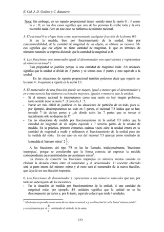 E. Cid, J. D. Godino y C. Batanero
322
Nota: Sin embargo, en un reparto proporcional tienen sentido tanto la razón 0 : b como
la a : 0; en los dos casos significa que una de las personas lo recibe todo y la otra
no recibe nada. Pero en este caso no hablamos de número racional.
3. El racional 0 es el que tiene como representante cualquier fracción de la forma 0/b
Si en la medida, bien por fraccionamiento de la unidad, bien por
conmensurabilidad, de la cantidad de magnitud de un objeto, se obtiene un racional 0/b
eso significa que ese objeto no tiene cantidad de magnitud, lo que en términos de
números naturales se expresa diciendo que la cantidad de magnitud es 0.
4. Las fracciones con numerador igual al denominador son equivalentes y representan
al número racional 1
Esta propiedad se justifica porque si una cantidad de magnitud mide b/b unidades
significa que la unidad se divide en b partes y se toman esas b partes y esto equivale a la
unidad.
En las situaciones de reparto proporcional también podemos decir que repartir en
la razón 4 : 4 equivale a repartir en la razón 1:1.
5. El numerador de una fracción puede ser mayor, igual o menor que el denominador y
en consecuencia hay números racionales mayores, iguales o menores que la unidad.
• Si el número racional lo interpretamos como una razón no hay ningún problema,
tanto sentido tiene la razón 7 : 3 como la 3 : 7.
• Puede ser más difícil de justificar en las situaciones de partición de un todo, pues si,
por ejemplo, descomponemos un todo en 3 partes, el racional 7/3 indica que se han
tomado 7 de dichas partes y ¿de dónde salen las 7 partes que se toman si
inicialmente sólo se dispone de 3?
• En las situaciones de medida por fraccionamiento de la unidad 7/3 indica que la
cantidad de magnitud de un objeto equivale a 7 terceras partes de la unidad de
medida. En la práctica, primero contamos cuántas veces cabe la unidad entera en la
cantidad de magnitud a medir y utilizamos el fraccionamiento de la unidad para dar
la medida del resto. En ese caso en vez del racional 7/3 aparece como resultado de
la medida el 'número mixto'
1
2
3
.
A las fracciones del tipo 7/3 se las ha llamado, tradicionalmente, 'fracciones
impropias', porque se consideraba que la forma correcta de expresar la medida
correspondiente era convirtiéndolas en un número mixto3
.
La técnica de convertir las fracciones impropias en números mixtos consiste en
efectuar la división entera entre el numerador y el denominador. El cociente obtenido
será la parte entera del número mixto y el resto será el numerador de la nueva fracción,
que deja de ser una fracción impropia.
6. Los fracciones de denominador 1 representan a los números naturales que son, por
tanto un subconjunto de los racionales.
• En la situación de medida por fraccionamiento de la unidad, si una cantidad de
magnitud mide, por ejemplo, 4/1 unidades significa que la unidad no se ha
descompuesto en partes y, por lo tanto, equivale a decir que mide 4 unidades.
3
Al número expresado como suma de un número natural a y una fracción b/c se le llama ‘número mixto’
y se representa por
b
a
c
omitiendo el símbolo de la suma.
 