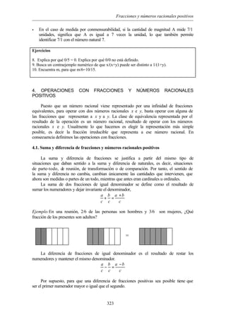 Fracciones y números racionales positivos
323
• En el caso de medida por conmensurabilidad, si la cantidad de magnitud A mide 7/1
unidades, significa que A es igual a 7 veces la unidad, lo que también permite
identificar 7/1 con el número natural 7.
Ejercicios
8. Explica por qué 0/5 = 0. Explica por qué 0/0 no está definido.
9. Busca un contraejemplo numérico de que x/(x+y) puede ser distinto a 1/(1+y).
10. Encuentra m, para que m/6=10/15.
4. OPERACIONES CON FRACCIONES Y NÚMEROS RACIONALES
POSITIVOS
Puesto que un número racional viene representado por una infinidad de fracciones
equivalentes, para operar con dos números racionales x e y, basta operar con alguna de
las fracciones que representan a x y a y. La clase de equivalencia representada por el
resultado de la operación es un número racional, resultado de operar con los números
racionales x e y. Usualmente lo que hacemos es elegir la representación más simple
posible, es decir la fracción irreducible que representa a ese número racional. En
consecuencia definimos las operaciones con fracciones.
4.1. Suma y diferencia de fracciones y números racionales positivos
La suma y diferencia de fracciones se justifica a partir del mismo tipo de
situaciones que daban sentido a la suma y diferencia de naturales, es decir, situaciones
de parte-todo, de reunión, de transformación o de comparación. Por tanto, el sentido de
la suma y diferencia no cambia, cambian únicamente las cantidades que intervienen, que
ahora son medidas o partes de un todo, mientras que antes eran cardinales u ordinales.
La suma de dos fracciones de igual denominador se define como el resultado de
sumar los numeradores y dejar invariante el denominador,
a b a b
c c c
+
+ =
Ejemplo:En una reunión, 2/6 de las personas son hombres y 3/6 son mujeres, ¿Qué
fracción de los presentes son adultos?
La diferencia de fracciones de igual denominador es el resultado de restar los
numeradores y mantener el mismo denominador.
a b a b
c c c
−
− =
Por supuesto, para que una diferencia de fracciones positivas sea posible tiene que
ser el primer numerador mayor o igual que el segundo.
∪ =
 