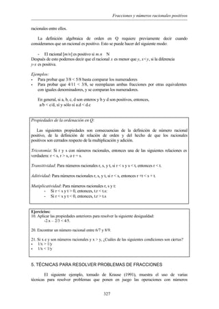 Fracciones y números racionales positivos
327
racionales entre ellos.
La definición algebraica de orden en Q requiere previamente decir cuando
consideramos que un racional es positivo. Esto se puede hacer del siguiente modo:
- El racional [m/n] es positivo si m.n ∈N
Después de esto podemos decir que el racional x es menor que y, x<y, si la diferencia
y-x es positiva.
Ejemplos:
• Para probar que 3/8 < 5/8 basta comparar los numeradores
• Para probar que 4/11 < 3/8, se reemplazan ambas fracciones por otras equivalentes
con iguales denominadores, y se comparan los numeradores.
En general, si a, b, c, d son enteros y b y d son positivos, entonces,
a/b < c/d, sí y sólo sí a.d < d.c
Propiedades de la ordenación en Q:
Las siguientes propiedades son consecuencias de la definición de número racional
positivo, de la definición de relación de orden y del hecho de que los racionales
positivos son cerrados respecto de la multiplicación y adición.
Tricotomía: Si r y s con números racionales, entonces una de las siguientes relaciones es
verdadera: r < s, r > s, o r = s.
Transitividad: Para números racionales r, s, y t, si r < s y s < t, entonces r < t.
Aditividad: Para números racionales r, s, y t, si r < s, entonces r +t < s + t.
Mutiplicatividad: Para números racionales r, s y t:
- Si r < s y t > 0, entonces, t.r < t.s:
- Si r < s y t < 0, entonces, t.r > t.s
Ejercicios:
10. Aplicar las propiedades anteriores para resolver la siguiente desigualdad:
-2.x – 2/3 < 4/5.
20. Encontrar un número racional entre 6/7 y 8/9.
21. Si x e y son números racionales y x > y, ¿Cuáles de las siguientes condiciones son ciertas?
• 1/x > 1/y
• 1/x < 1/y
5. TÉCNICAS PARA RESOLVER PROBLEMAS DE FRACCIONES
El siguiente ejemplo, tomado de Krause (1991), muestra el uso de varias
técnicas para resolver problemas que ponen en juego las operaciones con números
 