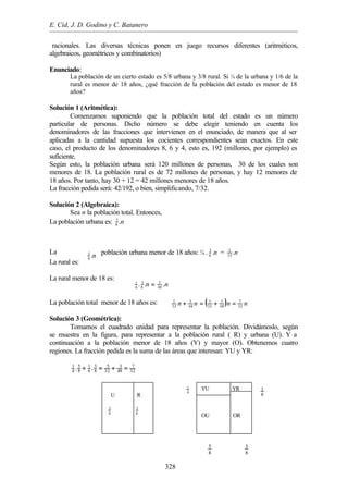 E. Cid, J. D. Godino y C. Batanero
328
n.8
3
nn ... 48
3
8
3
6
1
=
( ) nnnn 32
7
48
3
32
5
48
3
32
5
=+=+
racionales. Las diversas técnicas ponen en juego recursos diferentes (aritméticos,
algebraicos, geométricos y combinatorios)
Enunciado:
La población de un cierto estado es 5/8 urbana y 3/8 rural. Si ¼ de la urbana y 1/6 de la
rural es menor de 18 años, ¿qué fracción de la población del estado es menor de 18
años?
Solución 1 (Aritmética):
Comenzamos suponiendo que la población total del estado es un número
particular de personas. Dicho número se debe elegir teniendo en cuenta los
denominadores de las fracciones que intervienen en el enunciado, de manera que al ser
aplicadas a la cantidad supuesta los cocientes correspondientes sean exactos. En este
caso, el producto de los denominadores 8, 6 y 4, esto es, 192 (millones, por ejemplo) es
suficiente.
Según esto, la población urbana será 120 millones de personas, 30 de los cuales son
menores de 18. La población rural es de 72 millones de personas, y hay 12 menores de
18 años. Por tanto, hay 30 + 12 = 42 millones menores de 18 años.
La fracción pedida será: 42/192, o bien, simplificando, 7/32.
Solución 2 (Algebraica):
Sea n la población total. Entonces,
La población urbana es: n.8
5
La población urbana menor de 18 años: ¼ . n.8
5
= n.32
5
La rural es:
La rural menor de 18 es:
La población total menor de 18 años es:
Solución 3 (Geométrica):
Tomamos el cuadrado unidad para representar la población. Dividámoslo, según
se muestra en la figura, para representar a la población rural ( R) y urbana (U). Y a
continuación a la población menor de 18 años (Y) y mayor (O). Obtenemos cuatro
regiones. La fracción pedida es la suma de las áreas que interesan: YU y YR:
5 3 5 3 71 1
4 8 6 8 32 48 32. .+ = + =
U R
8
5
8
3
YU YR
OU OR
8
5
8
3
6
1
4
1
 