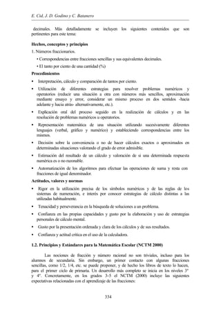 E. Cid, J. D. Godino y C. Batanero
334
decimales. Más detalladamente se incluyen los siguientes contenidos que son
pertinentes para este tema:
Hechos, conceptos y principios
1. Números fraccionarios.
• Correspondencias entre fracciones sencillas y sus equivalentes decimales.
• El tanto por ciento de una cantidad (%)
Procedimientos
• Interpretación, cálculo y comparación de tantos por ciento.
• Utilización de diferentes estrategias para resolver problemas numéricos y
operatorios (reducir una situación a otra con números más sencillos, aproximación
mediante ensayo y error, considerar un mismo proceso en dos sentidos -hacia
adelante y hacia atrás- alternativamente, etc.).
• Explicación oral del proceso seguido en la realización de cálculos y en las
resolución de problemas numéricos u operatorios.
• Representación matemática de una situación utilizando sucesivamente diferentes
lenguajes (verbal, gráfico y numérico) y estableciendo correspondencias entre los
mismos.
• Decisión sobre la conveniencia o no de hacer cálculos exactos o aproximados en
determinadas situaciones valorando el grado de error admisible.
• Estimación del resultado de un cálculo y valoración de si una determinada respuesta
numérica es o no razonable.
• Automatización de los algoritmos para efectuar las operaciones de suma y resta con
fracciones de igual denominador.
Actitudes, valores y normas
• Rigor en la utilización precisa de los símbolos numéricos y de las reglas de los
sistemas de numeración, e interés por conocer estrategias de cálculo distintas a las
utilizadas habitualmente.
• Tenacidad y perseverancia en la búsqueda de soluciones a un problema.
• Confianza en las propias capacidades y gusto por la elaboración y uso de estrategias
personales de cálculo mental.
• Gusto por la presentación ordenada y clara de los cálculos y de sus resultados.
• Confianza y actitud crítica en el uso de la calculadora.
1.2. Principios y Estándares para la Matemática Escolar (NCTM 2000)
Las nociones de fracción y número racional no son triviales, incluso para los
alumnos de secundaria. Sin embargo, un primer contacto con algunas fracciones
sencillas, como 1/2, 1/4, etc. se puede proponer, y de hecho los libros de texto lo hacen,
para el primer ciclo de primaria. Un desarrollo más completo se inicia en los niveles 3º
y 4º. Concretamente, en los grados 3-5 el NCTM (2000) incluye las siguientes
expectativas relacionadas con el aprendizaje de las fracciones:
 