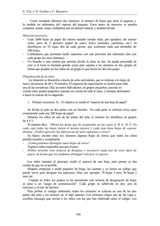 E. Cid, J. D. Godino y C. Batanero
346
Como resultado obtienen dos números: el número de hojas que tiene el paquete y
la medida en milímetros del espesor del paquete. Estos pares de números se pueden
comparar, sumar, restar, multiplicar por un número natural, y también dividir.
Material necesario:
- Unas 2000 hojas de papel del mismo tamaño (medio folio, por ejemplo), del mismo
color, pero de 5 grosores (papel de calco, folios normales, cartulinas, etc.). Se
distribuyen en 10 cajas, dos de cada grosor, que contienen cada una alrededor de
200 hojas.
- Calibradores que permitan medir espesores con una precisión del milímetro (dos por
cada grupo de cinco alumnos).
- Un biombo o una cortina que permita dividir la clase en dos. Se puede prescindir de
esto si el local es bastante grande como para separar a los alumnos en dos grupos de
forma que puedan ver los niños de un grupo lo que hacen los del otro grupo.
Organización de la clase
La situación se desarrolla a través de ocho actividades, que se realizan a lo largo de
nueve secuencias de 60 a 70 minutos. El esquema de organización es similar para cada
una de las secuencias. Hay acciones individuales, en grupos pequeños, puestas en
común entre grupos pequeños, puestas en común de toda la clase, y tiempos destinados
a hacer la síntesis de lo adquirido.
1. Primera secuencia S1: El objetivo es medir el “espesor de una hoja de papel”
Se divide el aula en dos partes con un biombo. En cada parte se colocan cinco cajas
conteniendo cada una 200 hojas de papel.
Situados los niños en una de las partes del aula, el maestro los distribuye en grupos
de 4 ó 5.
El maestro dice: “Mirad las hojas que he preparado en las cajas A, B, C, D, E. En
cada caja todas las hojas tienen el mismo espesor y cada caja tiene hojas de espesor
distinto. ¿Podéis apreciar las diferencias de unos espesores a otros?
Se hacen circular entre los alumnos algunas hojas de forma que todos los niños
puedan tocarlas y compararlas
- ¿Cómo podemos distinguir unas hojas de otras?
Algunos niños responden que por el peso.
- Debéis inventar otra manera de designar y reconocer cada uno de estos tipos de
papel, de forma que los podamos distinguir sólo por el espesor.
Los niños intentan al principio medir el espesor de una hoja, pero pronto se dan
cuenta de que no es posible.
Después empiezan a medir paquetes de hojas, las cuentan y ya tienen un código que
puede servir para designar los espesores. Dan, por ejemplo, 70 hojas 3 mm; 50 hojas 3
mm; etc.
Cuando en todos los grupos se ha encontrado este sistema de designación de hojas
se pasa a un “juego de comunicación”. Cada grupo se subdivide en dos: uno de
emisores y el otro de lectores.
Para probar el código elaborado, todos los emisores se colocan en una de las dos
partes del aula y los lectores en el lado opuesto. Los emisores eligen una de las cajas y
escriben mensajes que envían a los niños con los que han elaborado antes el código. Los
 
