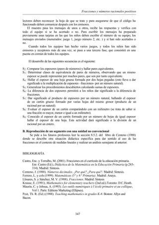 Fracciones y números racionales positivos
347
lectores deben reconocer la hoja de que se trate y para asegurarse de que el código ha
funcionado deben comunicar después con los emisores.
El maestro pasa los mensajes de unos a otros, recibe las respuestas y verifica con
todo el equipo si se ha acertado o no. Para escribir los mensajes ha preparado
previamente unas tarjetas en las que los niños deben escribir el número de su equipo, los
mensajes enviados (numerados: juego 1, juego número 2, etc. ) y si han sido acertados o
no.
Cuando todos los equipos han hecho varios juegos, y todos los niños han sido
emisores y receptores más de una vez, se pasa a una tercera fase, que consistirá en una
puesta en común de todos los equipos.
El desarrollo de las siguientes secuencias es el siguiente:
S2: Comparar los espesores (pares de números) y hallar pares equivalentes.
S3: Determinar clases de equivalencia de pares de números, observando que un mismo
espesor se puede representar por muchos pares, que son por tanto equivalente.
S4: Hallar el espesor de una hoja gruesa formada por dos hojas pegadas (esto lleva a dar
significado a la multiplicación de espesores –fracciones- por un número natural).
S5: Generalizar los procedimientos descubiertos calculando sumas de espesores.
S6: La diferencia de dos espesores permitirá a los niños dar significado a la diferencia de
fracciones.
S7: Dar significado al producto de espesores por un número natural, hallando el espesor
de un cartón grueso formado por varias hojas del mismo grosor (producto de un
racional por un natural).
S8: Evaluar el espesor de un cartón comparándolo con un milímetro (se trata de saber si
una fracción es mayor, menor o igual a un milímetro).
S9: Conocido el espesor de un cartón formado por un número de hojas de igual espesor
hallar el espesor de una hoja. Esta actividad dará significado a la división de un
racional por un entero.
B. Reproducción de un segmento con una unidad no convencional
Se pide a los futuros profesores leer la sección 8.5.2. del libro de Centeno (1988)
donde se describe otra situación didáctica específica para dar sentido al uso de las
fracciones en el contexto de medidas lineales y realizar un análisis semejante al anterior.
BIBLIOGRAFÍA
Castro, Enc. y Torralbo, M. (2001). Fracciones en el currículo de la educación primaria.
Enr. Castro (Ed.), Didáctica de la Matemática en la Educación Primaria (p.285-
314). Madrid: Síntesis.
Centeno, J. (1988). Números decimales. ¿Por qué? ¿Para qué?. Madrid: Síntesis.
Ferrero, L. y cols (1999). Matemáticas (5º y 6ª Primaria). Madrid: Anaya.
Llinares, S. y Sánchez, M. V. (1988). Fracciones. Madrid: Síntesis
Krause, E. (1991). Mathematics for elementary teachers (2nd ed.).Toronto: D.C.Heath.
Maurin, C. y Johsua, A. (1993). Les outils numériques à l’école primaire et au collègue,
Vol 1. París: Editions Marketing (Ellipses).
Post, Th. R. (Ed.) (1988). Teaching mathematics in grades K-8. Boston: Allyn and
Bacon.
 