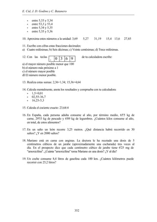 E. Cid, J. D. Godino y C. Batanero
352
• entre 5,33 y 5,34
• entre 53,3 y 53,4
• entre 5,34 y 5,35
• entre 5,35 y 5,36
10. Aproxima estos números a la unidad: 3,69 5,27 31,19 15,4 13,6 27,85
11. Escribe con cifras estas fracciones decimales:
a) Cuatro milésimas; b) Seis décimas; c) Veinte centésimas; d) Trece milésimas.
12. Con las teclas de tu calculadora escribe:
a) el mayor número posible menor que 100
b) el número más próximo a 1
c) el número mayor posible
dI El número menor posible.
13. Realiza estas sumas: 2,36+1,34; 15,36+4,64
14. Calcula mentalmente, anota los resultados y comprueba con tu calculadora:
• 1,5+0,01
• 02,55-36,7
• 16,25-5,3
15. Calcula el cociente exacto: 23,64:4
16. En España, cada persona adulta consume al año, por término medio, 65'5 kg de
carne, 29'53 kg de pescado y 6'89 kg de legumbres. ¿Cuántos kilos consume al año,
en total, de estos alimentos?
17. En un salto un león recorre 3,25 metros. ¿Qué distancia habrá recorrido en 30
saltos? ¿Y en 2000 saltos?
18. Mariano está en cama con anginas. La doctora le ha recetado una dosis de 5
centímetros cúbicos de un jarabe (aproximadamente una cucharada) tres veces al
día. En el prospecto dice que cada centímetro cúbico de jarabe tiene 6'25 mg de
"amoxicilina". ¿Cuánta "amoxicilina" toma Mariano en una dosis? ¿Y al día?
19. Un coche consume 8,4 litros de gasolina cada 100 km. ¿Cuántos kilómetros puede
recorrer con 25,2 litros?
. 0 3 6 9
 
