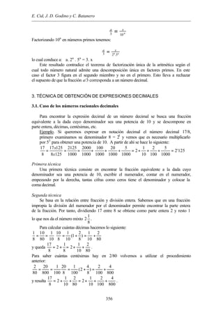 E. Cid, J. D. Godino y C. Batanero
356
n
xa
103
=
Factorizando 10n
en números primos tenemos:
nn
xa
5.23
=
lo cual conduce a: a. 2n
. 5n
= 3. x
Este resultado contradice el teorema de factorización única de la aritmética según el
cual todo número natural admite una descomposición única en factores primos. En este
caso el factor 3 figura en el segundo miembro y no en el primero. Esto lleva a rechazar
el supuesto de que la fracción a/3 corresponda a un número decimal.
3. TÉCNICA DE OBTENCIÓN DE EXPRESIONES DECIMALES
3.1. Caso de los números racionales decimales
Para encontrar la expresión decimal de un número decimal se busca una fracción
equivalente a la dada cuyo denominador sea una potencia de 10 y se descompone en
parte entera, décimas, centésimas, etc.
Ejemplo. Si queremos expresar en notación decimal el número decimal 17/8,
primero examinamos su denominador 8 = 23
y vemos que es necesario multiplicarlo
por 53
para obtener una potencia de 10. A partir de ahí se hace lo siguiente:
17 17 125 2125 2000 100 20 5 1 2 5
2 2'125
8 8 125 1000 1000 1000 1000 1000 10 100 1000
x
x
= = = + + + = + + + =
Primera técnica
Una primera técnica consiste en encontrar la fracción equivalente a la dada cuyo
denominador sea una potencia de 10, escribir el numerador, contar en el numerador,
empezando por la derecha, tantas cifras como ceros tiene el denominador y colocar la
coma decimal.
Segunda técnica
Se basa en la relación entre fracción y división entera. Sabemos que en una fracción
impropia la división del numerador por el denominador permite encontrar la parte entera
de la fracción. Por tanto, dividiendo 17 entre 8 se obtiene como parte entera 2 y resto 1
lo que nos da el número mixto
1
2
8
.
Para calcular cuántas décimas hacemos lo siguiente:
1 10 1 10 1 2 1 2
(1 )
8 80 10 8 10 8 10 80
= = ⋅ = + = +
y queda
17 1 1 2
2 2
8 8 10 80
= + = + + .
Para saber cuántas centésimas hay en 2/80 volvemos a utilizar el procedimiento
anterior:
2 20 1 20 1 4 2 4
(2 )
80 800 100 8 100 8 100 800
= = = + = +
y resulta
17 1 2 1 2 4
2 2
8 10 80 10 100 800
= + + = + + + .
 