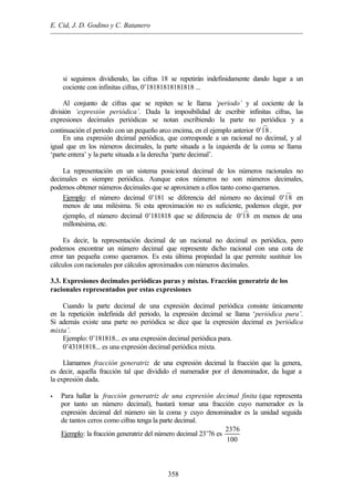 E. Cid, J. D. Godino y C. Batanero
358
si seguimos dividiendo, las cifras 18 se repetirán indefinidamente dando lugar a un
cociente con infinitas cifras, 0’18181818181818 ...
Al conjunto de cifras que se repiten se le llama ‘periodo’ y al cociente de la
división ‘expresión periódica’. Dada la imposibilidad de escribir infinitas cifras, las
expresiones decimales periódicas se notan escribiendo la parte no periódica y a
continuación el periodo con un pequeño arco encima, en el ejemplo anterior º0'18 .
En una expresión decimal periódica, que corresponde a un racional no decimal, y al
igual que en los números decimales, la parte situada a la izquierda de la coma se llama
‘parte entera’ y la parte situada a la derecha ‘parte decimal’.
La representación en un sistema posicional decimal de los números racionales no
decimales es siempre periódica. Aunque estos números no son números decimales,
podemos obtener números decimales que se aproximen a ellos tanto como queramos.
Ejemplo: el número decimal 0’181 se diferencia del número no decimal º0'18 en
menos de una milésima. Si esta aproximación no es suficiente, podemos elegir, por
ejemplo, el número decimal 0’181818 que se diferencia de º0'18 en menos de una
millonésima, etc.
Es decir, la representación decimal de un racional no decimal es periódica, pero
podemos encontrar un número decimal que represente dicho racional con una cota de
error tan pequeña como queramos. Es esta última propiedad la que permite sustituir los
cálculos con racionales por cálculos aproximados con números decimales.
3.3. Expresiones decimales periódicas puras y mixtas. Fracción generatriz de los
racionales representados por estas expresiones
Cuando la parte decimal de una expresión decimal periódica consiste únicamente
en la repetición indefinida del periodo, la expresión decimal se llama ‘periódica pura’.
Si además existe una parte no periódica se dice que la expresión decimal es ‘periódica
mixta’.
Ejemplo: 0’181818... es una expresión decimal periódica pura.
0’43181818... es una expresión decimal periódica mixta.
Llamamos fracción generatriz de una expresión decimal la fracción que la genera,
es decir, aquella fracción tal que dividido el numerador por el denominador, da lugar a
la expresión dada.
• Para hallar la fracción generatriz de una expresión decimal finita (que representa
por tanto un número decimal), bastará tomar una fracción cuyo numerador es la
expresión decimal del número sin la coma y cuyo denominador es la unidad seguida
de tantos ceros como cifras tenga la parte decimal.
Ejemplo: la fracción generatriz del número decimal 23’76 es
2376
100
 