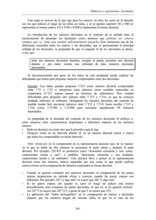 Números y expresiones decimales
361
Esta regla es inversa de la que rige para los enteros; en ellos los ceros de la derecha
son los que indican el rango de las cifras no nulas, y no se pueden suprimir: 60 y 600 no
representan el mismo entero, 0’6 y 0’60 o 0’600 sí representan el mismo decimal.
La introducción de los números decimales en el contexto de la medida tiene el
inconveniente de presentar los decimales como números que podrían ser enteros
siempre que se tome una unidad suficientemente pequeña. Esto enmascara una de las
diferencias esenciales entre los enteros y los decimales, que es precisamente la principal
utilidad de los decimales: la propiedad de que el conjunto D de los decimales es denso,
o sea, que
entre dos números decimales distintos, siempre se puede encontrar otro decimal
distinto y, por tanto, existen una infinidad de tales números decimales
intermedios.
El desconocimiento por parte de los niños de esta propiedad puede explicar las
dificultades que tienen para proponer números comprendidos entre dos decimales.
Ejemplo: Los niños pueden proponer 1’215 como número decimal comprendido
entre 1’21 y 1’22 si interpretan estos números como medidas expresadas en
centímetros (1’215 supone pensar en términos de milímetros). Pero tendrán
dificultades para proponer otro número entre 1’215 y 1’216, ya que no conocen
unidades inferiores al milímetro. Desligando los números decimales del contexto de
medida resulta fácil encontrar números entre 1’215 y 1’216: basta escribir 1’215 y
1’216 como 1’21500 y 1’21600 para encontrar rápidamente 99 números
intermedios.
La propiedad de la densidad del conjunto de los números decimales D atribuye a
estos números otras características importantes y diferentes respecto de los números
enteros:
• Dado un decimal, no existe otro que le preceda o que le siga.
• Tampoco existe en un intervalo abierto (5, 6) un número decimal menor o mayor
que todos los comprendidos en dicho intervalo.
Otro obstáculo en la comprensión de la representación decimal nace de la manera
en la que se habla de ella: primero se pronuncia la parte entera y después la parte
decimal. Por ejemplo, 256’431 se pronuncia como “doscientos cincuenta y seis, coma,
cuatrocientos treinta y uno”; o también, “doscientos cincuenta y seis unidades,
cuatrocientos treinta y un milímetro”. Esta práctica lleva a pensar en la representación
decimal como dos números enteros separados por una coma, lo que puede explicar
ciertos errores en la comparación de números expresados en forma decimal.
• Cuando se quieren comparar dos números decimales la comparación de las partes
enteras proporciona un método eficaz y correcto cuando las partes enteras son
diferentes. Por ejemplo, 247 “y algo más” es mayor que 246 “y algo más”.
• Si las partes enteras son iguales se corre el riesgo de aplicar este mismo
procedimiento para comparar las partes decimales, lo que no es en general correcto.
Así 247’5 es mayor que 247’123, a pesar de que 5 es menor que 123.
• La aplicación del “orden lexicográfico” en la comparación de enteros y decimales
requiere que los números tengan las mismas cifras, lo que en el caso de los
 