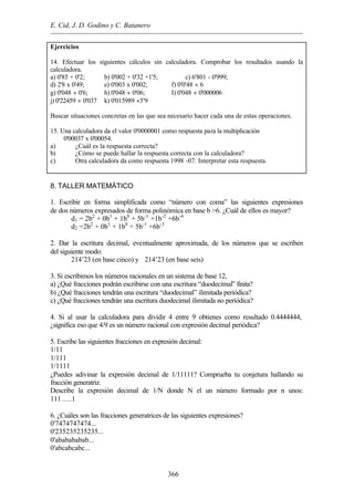 E. Cid, J. D. Godino y C. Batanero
366
Ejercicios
14. Efectuar los siguientes cálculos sin calculadora. Comprobar los resultados usando la
calculadora.
a) 0'85 + 0'2; b) 0'002 + 0'32 +1'5; c) 6'801 - 0'999;
d) 2'8 x 0'49; e) 0'003 x 0'002; f) 0'0'48 ÷ 6
g) 0'048 ÷ 0'6; h) 0'048 ÷ 0'06; I) 0'048 ÷ 0'000006
j) 0'22459 ÷ 0'037 k) 0'015989 ÷5'9
Buscar situaciones concretas en las que sea necesario hacer cada una de estas operaciones.
15. Una calculadora da el valor 0'0000001 como respuesta para la multiplicación
0'00037 x 0'00054.
a) ¿Cuál es la respuesta correcta?
b) ¿Cómo se puede hallar la respuesta correcta con la calculadora?
c) Otra calculadora da como respuesta 1998 -07. Interpretar esta respuesta.
8. TALLER MATEMÁTICO
1. Escribir en forma simplificada como “número con coma” las siguientes expresiones
de dos números expresados de forma polinómica en base b >6. ¿Cuál de ellos es mayor?
d1 = 2b2
+ 0b1
+ 1b0
+ 5b-1
+1b-2
+6b-4
d2 =2b2
+ 0b1
+ 1b0
+ 5b-1
+6b-3
2. Dar la escritura decimal, eventualmente aproximada, de los números que se escriben
del siguiente modo:
214’23 (en base cinco) y 214’23 (en base seis)
3. Si escribimos los números racionales en un sistema de base 12,
a) ¿Qué fracciones podrán escribirse con una escritura “duodecimal” finita?
b) ¿Qué fracciones tendrán una escritura “duodecimal” ilimitada periódica?
c) ¿Qué fracciones tendrán una escritura duodecimal ilimitada no periódica?
4. Si al usar la calculadora para dividir 4 entre 9 obtienes como resultado 0.4444444,
¿significa eso que 4/9 es un número racional con expresión decimal periódica?
5. Escribe las siguientes fracciones en expresión decimal:
1/11
1/111
1/1111
¿Puedes adivinar la expresión decimal de 1/11111? Comprueba tu conjetura hallando su
fracción generatriz.
Describe la expresión decimal de 1/N donde N el un número formado por n unos:
111…..1
6. ¿Cuáles son las fracciones generatrices de las siguientes expresiones?
0'7474747474...
0'235235235235...
0'ababababab...
0'abcabcabc...
 
