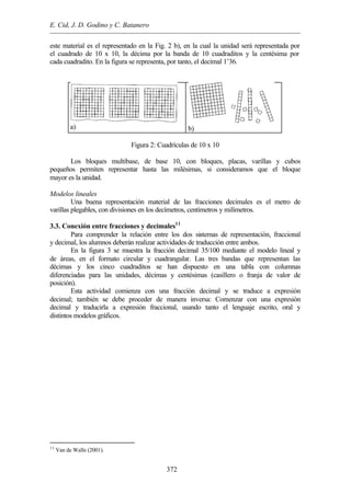 E. Cid, J. D. Godino y C. Batanero
372
este material es el representado en la Fig. 2 b), en la cual la unidad será representada por
el cuadrado de 10 x 10, la décima por la banda de 10 cuadraditos y la centésima por
cada cuadradito. En la figura se representa, por tanto, el decimal 1’36.
a) b)
Figura 2: Cuadrículas de 10 x 10
Los bloques multibase, de base 10, con bloques, placas, varillas y cubos
pequeños permiten representar hasta las milésimas, si consideramos que el bloque
mayor es la unidad.
Modelos lineales
Una buena representación material de las fracciones decimales es el metro de
varillas plegables, con divisiones en los decímetros, centímetros y milímetros.
3.3. Conexión entre fracciones y decimales11
Para comprender la relación entre los dos sistemas de representación, fraccional
y decimal, los alumnos deberán realizar actividades de traducción entre ambos.
En la figura 3 se muestra la fracción decimal 35/100 mediante el modelo lineal y
de áreas, en el formato circular y cuadrangular. Las tres bandas que representan las
décimas y los cinco cuadraditos se han dispuesto en una tabla con columnas
diferenciadas para las unidades, décimas y centésimas (casillero o franja de valor de
posición).
Esta actividad comienza con una fracción decimal y se traduce a expresión
decimal; también se debe proceder de manera inversa: Comenzar con una expresión
decimal y traducirla a expresión fraccional, usando tanto el lenguaje escrito, oral y
distintos modelos gráficos.
11
Van de Walle (2001).
 