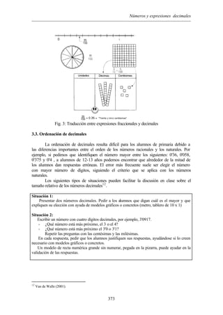 Números y expresiones decimales
373
Fig. 3: Traducción entre expresiones fraccionales y decimales
3.3. Ordenación de decimales
La ordenación de decimales resulta difícil para los alumnos de primaria debido a
las diferencias importantes entre el orden de los números racionales y los naturales. Por
ejemplo, si pedimos que identifiquen el número mayor entre los siguientes: 0'36, 0'058,
0'375 y 0'4 , a alumnos de 12-13 años podemos encontrar que alrededor de la mitad de
los alumnos dan respuestas erróneas. El error más frecuente suele ser elegir el número
con mayor número de dígitos, siguiendo el criterio que se aplica con los números
naturales.
Los siguientes tipos de situaciones pueden facilitar la discusión en clase sobre el
tamaño relativo de los números decimales12
.
Situación 1:
Presentar dos números decimales. Pedir a los alumnos que digan cuál es el mayor y que
expliquen su elección con ayuda de modelos gráficos o concretos (metro, tablero de 10 x 1)
Situación 2:
Escribir un número con cuatro dígitos decimales, por ejemplo, 3'0917.
- ¿Qué número está más próximo, el 3 o el 4?
- ¿Qué número está más próximo el 3'0 o 3'1?
Repetir las preguntas con las centésimas y las milésimas.
En cada respuesta, pedir que los alumnos justifiquen sus respuestas, ayudándose si lo creen
necesario con modelos gráficos o concretos.
Un modelo de recta numérica grande sin numerar, pegada en la pizarra, puede ayudar en la
validación de las respuestas.
12
Van de Walle (2001).
 