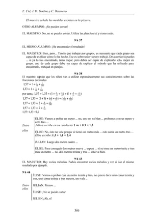 E. Cid, J. D. Godino y C. Batanero
380
El maestro señala las medidas escritas en la pizarra.
OTRO ALUMNO: ¿Se pueden cortar?
EL MAESTRO: No, no se pueden cortar. Utiliza las planchas tal y como están.
9 h 37
EL MISMO ALUMNO: ¡He encontrado el resultado!
EL MAESTRO: Bien, pero... Tenéis que trabajar por grupos, es necesario que cada grupo sea
capaz de explicar cómo lo ha hecho. Ese es sobre todo vuestro trabajo. De acuerdo tú puedes
... si ya lo has encontrado, tanto mejor, pero debes ser capaz de explicarlo solo, mejor en
grupo, uno de cada grupo debe ser capaz de explicar el método que ha utilizado para
encontrarlo, trabajad en parejas.
9 h 38
El maestro supone que los niños van a utilizar espontáneamente sus conocimientos sobre las
fracciones decimales:
100
7
10
5
157,1 ++=
100
3
10
3
133,1 ++=
por tanto, )1()1(33,157,1 100
3
10
3
10
7
10
5
+++++=+
)()()11(33,157,1 100
3
100
7
10
3
10
5
+++++=+
100
10
10
8
233,157,1 ++=+
10
9
233,157,1 +=+
1,57+1,33 =2,9
Entre
ellos
ÉLISE: Vamos a probar un metro ... no, esto no va bien ... probemos con un metro y
cero tres ...
Julian escribe en su cuaderno: 1 m + 0,3 = 1,3
ÉLISE: No, esto no vale porque si tienes un metro más ... esto suma un metro tres ...
Élise escribe: 1,3 + 1,1 = 2,4
JULIAN: Luego dos metro cuatro ...
ÉLISE: Para conseguir dos metros nueve ... espera ... si se toma un metro treita y tres
mas un metro ... no, dos metros treinta y tres ... esto va bien.
9 h 43
EL MAESTRO: Hay varios métodos. Podeis encontrar varios métodos y ver si dan el mismo
resultado por ejemplo.
9 h 44
Entre
ellos
ÉLISE: Vamos a probar con un metro treinta y tres, no quiero decir uno coma treinta y
tres, uno coma treinta y tres metros, eso vale ..
JULIAN: Menos ...
ÉLISE: ¡No se puede cortar!
JULIEN:¡Ah, si!
 