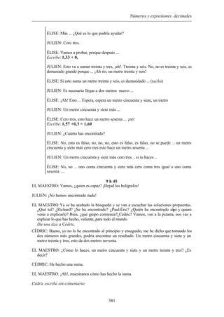 Números y expresiones decimales
381
ÉLISE: Más ... ¿Qué es lo que podría ayudar?
JULIEN: Cero tres.
ÉLISE: Vamos a probar, porque después ...
Escribe: 1,33 + 0,
JULIEN: Esto va a sumar treinta y tres, ¡eh!. Treinta y seis. No, no es treinta y seis, es
demasiado grande porque ... ¡Ah no, un metro treinta y seis!
ÉLISE: Si esto suma un metro treinta y seis, es demasidado ... (tacha)
JULIEN: Es necesario llegar a dos metros nuevo ...
ÉLISE: ¡Ah! Esto ... Espera, espera un metro cincuenta y siete, un metro
JULIEN: Un metro cincuenta y siete más ...
ÉLISE: Cero tres, esto hace un metro sesenta ... ¡no!
Escribe: 1,57 +0,3 = 1,60
JULIEN: ¿Cuánto has encontrado?
ÉLISE: No, esto es falso, no, no, no, esto es falso, es falso, no se puede ... un metro
cincuenta y siete más cero tres esto hace un metro sesenta ...
JULIEN: Un metro cincuenta y siete más cero tres .. si tu haces ..
ÉLISE: No, no ... uno coma cincuenta y siete más cero coma tres igual a uno coma
sesenta ....
9 h 45
EL MAESTRO: Vamos, ¿quien es capaz? ¡Dejad los bolígrafos!
JULIEN: ¡No hemos encontrado nada!
EL MAESTRO Ya se ha acabado la búsqueda y se van a escuchar las soluciones propuestas.
¿Qué tal? ¿Richard? ¿Se ha encontrado? ¿Paul-Éric? ¿Quién ha encontrado algo y quiere
venir a explicarlo? Bien, ¿qué grupo comienza?¿Cedric? Vamos, ven a la pizarra, nos vas a
explicar lo que has hecho, valiente, para todo el mundo.
Da una tiza a Cédric.
CÉDRIC: Bueno, yo no lo he encontrado al principio y enseguido, me he dicho que tomando los
dos números más grandes, podría encontrar un resultado. Un metro cincuenta y siete y un
metro treinta y tres, esto da dos metros noventa.
EL MAESTRO: ¿Cómo lo haces, un metro cincuenta y siete y un metro treinta y tres? ¿Es
decir?
CÉDRIC: He hecho una suma.
EL MAESTRO: ¡Ah!, muestranos cómo has hecho la suma.
Cédric escribe sin comentario:
 