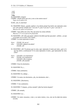E. Cid, J. D. Godino y C. Batanero
382
1,57
+1,33
____
2,90
EL MAESTRO: ¡Espera!
CÉDRIC: ¡Puedo quitar este cero y esto es dos metros nueve!
Tapa con la mano el 0:
ÉLISE: ¡Ah, sí! ¡Está bien!
EL MAESTRO: Bueno, ¿puedes explicar a los demás porqué has hecho una operación como
esa? ¿Por qué has sumado este 7 con este 3? ¿este 5 con este 3? ¿este 1 con este 1?
Muestra las cifras en la pizarra.
CÉDRIC: Aquí, había una coma. Hay que poner las comas enfrente.
Muestra 1,57 en la operación planteada.
EL MAESTRO: ¡Ah! ¡Hay que poner! ¿Quién te ha dicho que hay que poner –¡chitón¡ - ¿es que
se ha dicho eso en clase? ¡No! Chitón ...
CÉDRIC: La coma representa el metro.
Entre
ellos
ÉLISE: ¡Sí, eso es!
JULIEN: ¿Quién lo ha dicho?
ÉLISE: ¡Sí!
EL MAESTRO: ¡Ah! Tú piensas que la coma, aquí, representa el metro por tanto, ¿qué es lo
que has dicho a continuaicón? Si la coma representa el metro, ¿qué representan las otras
cifras?
Entre
ellos
JULIEN: ¡Los decímetros!
ÉLISE: Los centrímeros!
JULIEN: ¡De-cí-metros¡
ÉLISE: ¡De acuerdo!
CÉDRIC: Cinco los decímetros.
EL MAESTRO: Si, y ...
CÉDRIC: Siete centímetros.
EL MAESTRO: Si y debajo ...
CÉDRIC: Un metro, tres decímetros, ¡uh¡, tres decámetros, deci ...
EL MAESTRO: ¡Decímetros¡
CÉDRIC: Y tres centímetros.
EL MAESTRO. Y despues, ¿tú has sumado? ¿Qué has hecho después?
CÉDRIC: ¡He sumado¡
EL MAESTRO: Los ...
CÉDRIC: Un metro cincuenta y siete y un metro treinta y tres, esto me ha dado dos metros
noventa.
 