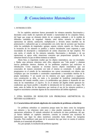 E. Cid, J. D. Godino y C. Batanero
390
B: Conocimientos Matemáticos
1. INTRODUCCIÓN
En los capítulos anteriores hemos presentado los números naturales, fraccionarios y
decimales como medio de expresión del tamaño o numerosidad de los conjuntos finitos,
del lugar que ocupa un elemento dentro de un conjunto ordenado y de la medida de
diferentes cantidades de magnitud. Además, entre dichos números se definen las
operaciones de adición, sustracción, multiplicación y división entera (también las de
potenciación y radicación) que se corresponden con cierto tipo de acciones que hacemos
sobre las cantidades de magnitudes: agrupar, separar, reiterar, repartir, etc. Hasta ahora,
la invención de los números se justifica y motiva inicialmente como respuesta a estas
necesidades de descripción y manipulación de ciertas situaciones de tipo empírico. Por
esta razón, el estudio de los números naturales, fraccionarios y decimales y de sus
operaciones se apoya sobre situaciones concretas que proporcionan ejemplos de la
estructura formal a la que en última instancia se reducen.
Ahora bien, es importante resaltar que los objetos matemáticos, una vez inventados
y fijadas unas primeras relaciones entre ellos, adquieren una "vida propia" y plantean
nuevos problemas internos, distintos de los problemas empíricos que motivaron su
introducción. Como respuesta se inventan nuevos objetos matemáticos que son
conectados de manera consistente con todo el sistema ya construido. A medida que
progresamos en el estudio de las matemáticas nos vamos encontrando con objetos más
complejos que son inventados o construidos respondiendo a necesidades internas de la
propia matemática. Y así sucede con los números con signo -positivos y negativos-,
cuya construcción se debe, no tanto a la necesidad de modelizar matemáticamente
situaciones del mundo sensible, como a la problemática que plantea el desarrollo de una
rama de las matemáticas: el álgebra. Es en el entorno del álgebra donde aparecen las
condiciones que hacen posible y deseable la introducción de los números con signo. Por
tanto, antes de hablar de las situaciones que motivan el uso de los números positivos y
negativos necesitamos comentar algunas de las características del ámbito algebraico.
2. OTRA MANERA DE RESOLVER LOS PROBLEMAS ARITMÉTICOS: EL
MÉTODO ALGEBRAICO
2.1. Características del método algebraico de resolución de problemas aritméticos
Un problema aritmético se caracteriza porque tanto los datos como las incógnitas
son números y las relaciones entre unos y otras pueden expresarse en términos de
operaciones aritméticas. El método aritmético de resolución de estos problemas, del que
ya hemos hablado en capítulos anteriores, consiste en construir una secuencia de
operaciones que ligue los datos numéricos conocidos hasta obtener las incógnitas
buscadas. Para establecer cada paso de la secuencia hay que tener en cuenta el contexto
definido en el enunciado del problema.
Así, por ejemplo, la resolución del problema siguiente:
 