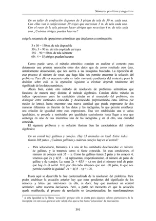 Números positivos y negativos
391
En un taller de confección disponen de 3 piezas de tela de 50 m. cada una.
Con ellas van a confeccionar 30 trajes que necesitan 3 m. de tela cada uno.
Con el resto de la tela piensan hacer abrigos que necesitan 4 m. de tela cada
uno. ¿Cuántos abrigos pueden hacerse?
exige la secuencia de operaciones aritméticas que detallamos a continuación:
3 x 50 = 150 m. de tela disponible
30 x 3 = 90 m. de tela empleada en trajes
150 – 90 = 60 m. de tela sobrante
60 : 4 = 15 abrigos pueden hacerse.
Como puede verse, el método aritmético consiste en analizar el contexto para
determinar una primera operación entre dos datos que da como resultado otro dato,
anteriormente desconocido, que nos acerca a las incógnitas buscadas. La repetición de
este proceso el número de veces que haga falta nos permite encontrar la solución del
problema. Para ello es necesario estar en todo momento pendientes del contexto, pues la
decisión sobre cuál es la operación siguiente a efectuar depende totalmente del
significado de los datos numéricos.
Ahora bien, existe otro método de resolución de problemas aritméticos que
funciona de manera muy distinta: el método algebraico. Consiste dicho método en
indicar operaciones entre las cantidades citadas en el enunciado del problema, sin
distinguir entre cantidades conocidas y desconocidas (representando estas últimas por
medio de letras), hasta encontrar una nueva cantidad que pueda expresarse de dos
maneras diferentes en función de los datos y las incógnitas, lo que permite establecer
una relación de igualdad entre esas expresiones. Una vez establecidas una o varias
igualdades, se procede a sustituirlas por igualdades equivalentes hasta llegar a una que
contenga en uno de sus miembros una de las incógnitas y en el otro, una cantidad
conocida.
El siguiente problema y su solución ilustran bien las características del método
algebraico:
En un corral hay gallinas y conejos. Hay 35 animales en total. Entre todos
tienen 108 patas. ¿Cuántas gallinas y cuánt os conejos hay en el corral?
- Para solucionarlo, llamamos x a una de las cantidades desconocidas: el número
de gallinas, y la tratamos como si fuese conocida. En esas condiciones, el
número de conejos será 35 – x. Como las gallinas tienen 2 patas y los conejos 4,
tenemos que 2x y 4(35 – x) representan, respectivamente, el número de patas de
gallina y de conejos. La suma 2x + 4(35 – x) nos dará el número total de patas
que hay en el corral. Pero por otro lado sabemos que son 108 patas, lo que nos
permite escribir la igualdad1
2x + 4(35 – x) = 108.
Hasta aquí se desarrolla la fase contextualizada de la resolución del problema. Para
poder establecer la ecuación anterior hay que estar pendientes del significado de los
números y letras que intervienen en ella, es decir, hay que mantener un control
semántico sobre nuestras decisiones. Pero, a partir del momento en que la ecuación
queda establecida, el proceso de resolución se descontextualiza: las transformaciones
1
A esta igualdad se le llama ‘ecuación’ porque sólo es cierta para algunos valores particulares de la
incógnita (en este caso, para un solo valor) a los que se les llama ‘soluciones’ de la ecuación.
 