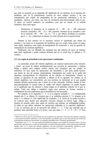 E. Cid, J. D. Godino y C. Batanero
392
que sufre la ecuación ya no dependen del significado de sus términos en el contexto del
problema, sino de la interpretación correcta de unos códigos escritos y de una
manipulación que respete las propiedades de las operaciones aritméticas y de las
igualdades. Aparece, por tanto, una fase de resolución descontextualizada sobre la que
se ejerce un control sintáctico, no semántico, cosa que no sucede en el método
aritmético. Será como sigue:
- Eliminamos el paréntesis de la ecuación, 2x + 140 – 4x = 108, reducimos
términos semejantes, 140 – 2x = 108, pasamos términos de un miembro a otro
de la ecuación, 140 – 108 = 2x, 2x = 32, y, por último, dividimos la ecuación
por 2, x = 16, y obtenemos el número 16 como solución de la ecuación inicial.
Durante la fase anterior no es necesario recurrir al significado que tienen los
números y las letras en el enunciado del problema que nos ocupa, basta poner en juego
unas reglas sintácticas, unas reglas de manipulación de ecuaciones o, más en general, de
manipulación de escrituras algebraicas.
Finalmente, una vez obtenida una incógnita, hay que referirse de nuevo al contexto
para darle significado y poder terminar diciendo que en el corral hay 16 gallinas y 19
conejos.
2.2. Las reglas de prioridad en las operaciones combinadas
La necesidad, propia del método algebraico, de expresar operaciones entre números
y letras2
, así como de indicar simultáneamente una sucesión de operaciones a realizar,
obliga a definir unos códigos escritos mucho más complejos que los usuales en
aritmética. En ésta, todas las operaciones son efectuables y, por tanto, puede hacerse
una detrás de otra de manera independiente, indicándolas por medio de la grafía del
algoritmo correspondiente. La disposición de los cálculos es, básicamente, vertical: se
escribe el algoritmo de una operación y debajo el de la siguiente. En cambio, en el
cálculo algebraico nos encontramos con una escritura en horizontal en la que quedan
trabadas distintas operaciones que a priori no se han efectuado. Además, durante la fase
descontextualizada el control sobre la validez del cálculo algebraico no puede basarse
en el significado que los números y letras tengan en el particular contexto en el que se
trabaje. Todo esto obliga a establecer reglas muy precisas de lectura, escritura y
manipulación de estas expresiones que en aritmética no son necesarias.
Por ejemplo, en la expresión 3 + 2· 5, si se empieza sumando 3 + 2 y multiplicando
después por 5, se obtiene 25, mientras que si se multiplica primero 2· 5 y después se le
suma 3, se obtiene 13. Esta duplicidad de resultados, y el hecho de no poder recurrir a
un contexto para decidir qué operación conviene efectuar en primer lugar, obliga a
ponerse de acuerdo sobre unas reglas de escritura que definan, sin ambigüedad posible,
el orden en que deben realizarse las operaciones indicadas en la expresión algebraica3
.
Y así, se conviene que en la ejecución del cálculo 3 + 2· 5 hay que entender que el
producto tiene prioridad frente a la suma y que, por tanto, 3 + 2· 5 = 3 + 10 = 13. Para
2
Números (y letras que los representan) que de momento son naturales, fracciones de números naturales
o raíces positivas de los anteriores, como corresponde a un álgebra que es una mera técnica de resolución
de problemas aritméticos elementales, a un álgebra entendida como “aritmética generalizada”.
3
Entendemos que 3 + 2· 5 es una expresión algebraica porque, aun cuando no contiene letras y las dos
operaciones que aparecen en ella son efectuables, la manera de presentarlas, como operaciones indicadas
ligadas entre sí, es típica del método algebraico. En una resolución estrictamente aritmética, estas
operaciones se presentarían por separado: primero el producto 2· 5, después la suma, 3 + 10.
 