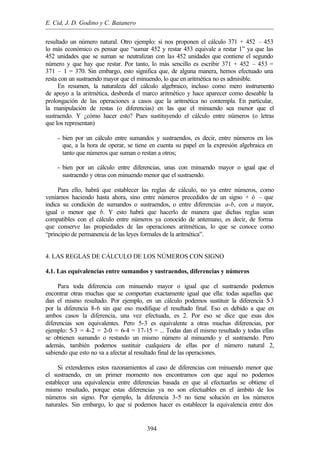 E. Cid, J. D. Godino y C. Batanero
394
resultado un número natural. Otro ejemplo: si nos proponen el cálculo 371 + 452 – 453
lo más económico es pensar que “sumar 452 y restar 453 equivale a restar 1” ya que las
452 unidades que se suman se neutralizan con las 452 unidades que contiene el segundo
número y que hay que restar. Por tanto, lo más sencillo es escribir 371 + 452 – 453 =
371 – 1 = 370. Sin embargo, esto significa que, de alguna manera, hemos efectuado una
resta con un sustraendo mayor que el minuendo, lo que en aritmética no es admisible.
En resumen, la naturaleza del cálculo algebraico, incluso como mero instrumento
de apoyo a la aritmética, desborda el marco aritmético y hace aparecer como deseable la
prolongación de las operaciones a casos que la aritmética no contempla. En particular,
la manipulación de restas (o diferencias) en las que el minuendo sea menor que el
sustraendo. Y ¿cómo hacer esto? Pues sustituyendo el cálculo entre números (o letras
que los representan)
- bien por un cálculo entre sumandos y sustraendos, es decir, entre números en los
que, a la hora de operar, se tiene en cuenta su papel en la expresión algebraica en
tanto que números que suman o restan a otros;
- bien por un cálculo entre diferencias, unas con minuendo mayor o igual que el
sustraendo y otras con minuendo menor que el sustraendo.
Para ello, habrá que establecer las reglas de cálculo, no ya entre números, como
veníamos haciendo hasta ahora, sino entre números precedidos de un signo + ó – que
indica su condición de sumandos o sustraendos, o entre diferencias a-b, con a mayor,
igual o menor que b. Y esto habrá que hacerlo de manera que dichas reglas sean
compatibles con el cálculo entre números ya conocido de antemano, es decir, de forma
que conserve las propiedades de las operaciones aritméticas, lo que se conoce como
“principio de permanencia de las leyes formales de la aritmética”.
4. LAS REGLAS DE CÁLCULO DE LOS NÚMEROS CON SIGNO
4.1. Las equivalencias entre sumandos y sustraendos, diferencias y números
Para toda diferencia con minuendo mayor o igual que el sustraendo podemos
encontrar otras muchas que se comportan exactamente igual que ella: todas aquellas que
dan el mismo resultado. Por ejemplo, en un cálculo podemos sustituir la diferencia 5-3
por la diferencia 8-6 sin que eso modifique el resultado final. Eso es debido a que en
ambos casos la diferencia, una vez efectuada, es 2. Por eso se dice que esas dos
diferencias son equivalentes. Pero 5-3 es equivalente a otras muchas diferencias, por
ejemplo: 5-3 = 4-2 = 2-0 = 6-4 = 17-15 = ... Todas dan el mismo resultado y todas ellas
se obtienen sumando o restando un mismo número al minuendo y el sustraendo. Pero
además, también podemos sustituir cualquiera de ellas por el número natural 2,
sabiendo que esto no va a afectar al resultado final de las operaciones.
Si extendemos estos razonamientos al caso de diferencias con minuendo menor que
el sustraendo, en un primer momento nos encontramos con que aquí no podemos
establecer una equivalencia entre diferencias basada en que al efectuarlas se obtiene el
mismo resultado, porque estas diferencias ya no son efectuables en el ámbito de los
números sin signo. Por ejemplo, la diferencia 3-5 no tiene solución en los números
naturales. Sin embargo, lo que sí podemos hacer es establecer la equivalencia entre dos
 