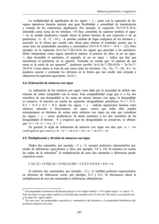 Números positivos y negativos
397
La multiplicidad de significados de los signos + y - junto con la supresión de los
signos operativos binarios permite una gran flexibilidad y comodidad de interpretación
y manejo de las expresiones algebraicas. Por ejemplo, la expresión 10-5-8+5-10-4,
entendida como suma de los términos +10 (hay costumbre de suprimir también el signo
+ en su sentido predicativo cuando afecta al primer término de una expresión o de un
paréntesis), -5, -8, +5, -10 y –4, permite cambiar de lugar cualquiera de los términos y
asociarlo en la forma que resulte más eficaz para obtener el resultado, puesto que la
suma tiene las propiedades asociativa y conmutativa (10-5-8+5-10-4 = -8-4 = -12). Otro
ejemplo: en la expresión 3a+(-5a+7-2b)-(8-b) los signos que preceden a los paréntesis
deben interpretarse como signos operativos unarios: el primero de ellos, al ser un signo
+, deja invariable el paréntesis, el segundo, al ser un signo -, indica que hay que
transformar el paréntesis en su opuesto. Teniendo en cuenta que “el opuesto de una
suma es la suma de sus opuestos8
”, podemos escribir 3a+(-5a+7-2b)-(8-b) = 3a-5a+7-
2b-8+b. Como ahora se trata de una suma entre los términos +3a, -5a, +7, -2b, -8 y +b,
podemos asociar y conmutar los términos en la forma que nos resulte más cómoda y
obtenemos la expresión equivalente -2a-b-1.
4.4. Ordenación de números con signo
La ordenación de los números con signo viene dada por la necesidad de definir una
relación de orden compatible con la suma. Esta compatibilidad exige que si a los dos
miembros de una desigualdad se les suma un mismo número con signo, la desigualdad
se conserve. Si tenemos en cuenta las siguientes desigualdades aritméticas: 8+3 < 8+5,
8-3 < 8+5 y 8-5 < 8-3, donde los signos + y - indican operaciones binarias entre
números naturales o fraccionarios sin signo, vemos que todas ellas pueden
reinterpretarse en términos de sumas entre números con signo sin más que considerar
los signos + y - como predicativos. Si ahora sumamos a los dos miembros de las
desigualdades el término –8 y exigimos que las desigualdades se conserven, se obtiene
que +3 < +5, -3 < +5 y -5 < -3.
En general, la regla de ordenación de números con signo nos dice que: -n < +m
cualesquiera que sean n y m, +n < +m si n < m y -n < -m si n > m.
4.5. Multiplicación y división de números con signo
Dados dos sumandos, por ejemplo, +3 y +2, siempre podremos representarlos por
medio de diferencias equivalentes a ellos, por ejemplo, 3-0 y 2-0. Si tenemos en cuenta
las reglas de la aritmética9
, la multiplicación de estos dos sumandos o diferencias puede
expresarse como:
(+3)(+2) = (3-0)(2-0) = (3-0)2-(3-0)0 = 3.2-0.2-3.0+0.0 = 6-0 =+6
Si tenemos dos sustraendos, por ejemplo, -3 y -2, también podemos representarlos
en términos de diferencias como, por ejemplo, 0-3 y 0-2. Si efectuamos ahora la
multiplicación de esos dos sustraendos o diferencias, obtendremos:
8
Esta propiedad se demuestra fácilmente porque (a+b)+(op(a)+op(b)) = a+b+op(b)+op(a) = a+ op(a) = 0.
Esto nos hace ver que op(a)+op(b) es el término que sumado con a+b da cero. Por tanto, es el opuesto de
a+b, op(a+b) = op(a)+op(b).
9
En este caso, las propiedades asociativa y conmutativa del producto y la propiedad distributiva del
producto respecto a la resta.
 