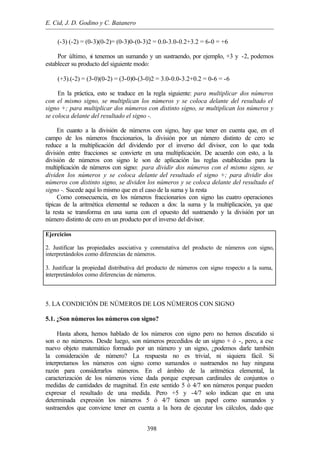 E. Cid, J. D. Godino y C. Batanero
398
(-3) (-2) = (0-3)(0-2)= (0-3)0-(0-3)2 = 0.0-3.0-0.2+3.2 = 6-0 = +6
Por último, si tenemos un sumando y un sustraendo, por ejemplo, +3 y -2, podemos
establecer su producto del siguiente modo:
(+3).(-2) = (3-0)(0-2) = (3-0)0-(3-0)2 = 3.0-0.0-3.2+0.2 = 0-6 = -6
En la práctica, esto se traduce en la regla siguiente: para multiplicar dos números
con el mismo signo, se multiplican los números y se coloca delante del resultado el
signo +; para multiplicar dos números con distinto signo, se multiplican los números y
se coloca delante del resultado el signo -.
En cuanto a la división de números con signo, hay que tener en cuenta que, en el
campo de los números fraccionarios, la división por un número distinto de cero se
reduce a la multiplicación del dividendo por el inverso del divisor, con lo que toda
división entre fracciones se convierte en una multiplicación. De acuerdo con esto, a la
división de números con signo le son de aplicación las reglas establecidas para la
multiplicación de números con signo: para dividir dos números con el mismo signo, se
dividen los números y se coloca delante del resultado el signo +; para dividir dos
números con distinto signo, se dividen los números y se coloca delante del resultado el
signo -. Sucede aquí lo mismo que en el caso de la suma y la resta
Como consecuencia, en los números fraccionarios con signo las cuatro operaciones
típicas de la aritmética elemental se reducen a dos: la suma y la multiplicación, ya que
la resta se transforma en una suma con el opuesto del sustraendo y la división por un
número distinto de cero en un producto por el inverso del divisor.
Ejercicios
2. Justificar las propiedades asociativa y conmutativa del producto de números con signo,
interpretándolos como diferencias de números.
3. Justificar la propiedad distributiva del producto de números con signo respecto a la suma,
interpretándolos como diferencias de números.
5. LA CONDICIÓN DE NÚMEROS DE LOS NÚMEROS CON SIGNO
5.1. ¿Son números los números con signo?
Hasta ahora, hemos hablado de los números con signo pero no hemos discutido si
son o no números. Desde luego, son números precedidos de un signo + ó -, pero, a ese
nuevo objeto matemático formado por un número y un signo, ¿podemos darle también
la consideración de número? La respuesta no es trivial, ni siquiera fácil. Si
interpretamos los números con signo como sumandos o sustraendos no hay ninguna
razón para considerarlos números. En el ámbito de la aritmética elemental, la
caracterización de los números viene dada porque expresan cardinales de conjuntos o
medidas de cantidades de magnitud. En este sentido 5 ó 4/7 son números porque pueden
expresar el resultado de una medida. Pero +5 y -4/7 solo indican que en una
determinada expresión los números 5 ó 4/7 tienen un papel como sumandos y
sustraendos que conviene tener en cuenta a la hora de ejecutar los cálculos, dado que
 