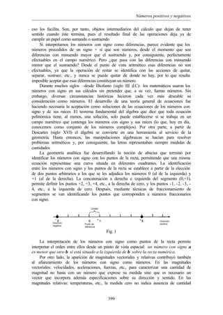 Números positivos y negativos
399
eso los facilita. Son, por tanto, objetos intermediarios del cálculo que dejan de tener
sentido cuando éste termina, pues el resultado final de las operaciones deja ya de
cumplir un papel como sumando o sustraendo
Si interpretamos los números con signo como diferencias, parece evidente que los
números precedidos de un signo + sí que son números, desde el momento que son
diferencias con minuendo mayor que el sustraendo y, por consiguiente, perfectamente
efectuables en el campo numérico. Pero ¿que pasa con las diferencias con minuendo
menor que el sustraendo? Desde el punto de vista aritmético esas diferencias no son
efectuables, ya que la operación de restar se identifica con las acciones de quitar,
separar, sustraer, etc., y nunca se puede quitar de donde no hay, por lo que resulta
imposible aceptar que esas diferencias constituyan un número.
Durante muchos siglos –desde Diofanto (siglo III d.C)– los matemáticos usaron los
números con signo en sus cálculos sin pretender que, a su vez, fueran números. Sin
embargo, diversas circunstancias históricas hicieron cada vez más deseable su
consideración como números. El desarrollo de una teoría general de ecuaciones fue
haciendo necesaria la aceptación como soluciones de las ecuaciones de los números con
signo y de sus raíces. El teorema fundamental del álgebra que dice que toda ecuación
polinómica tiene, al menos, una solución, solo puede establecerse si se trabaja en un
campo numérico que contenga los números con signo y sus raíces (lo que, hoy en día,
conocemos como conjunto de los números complejos). Por otra parte, a partir de
Descartes (siglo XVI) el álgebra se convierte en una herramienta al servicio de la
geometría. Hasta entonces, las manipulaciones algebraicas se hacían para resolver
problemas aritméticos y, por consiguiente, las letras representaban siempre medidas de
cantidades.
La geometría analítica fue desarrollando la noción de abscisa que terminó por
identificar los números con signo con los puntos de la recta, permitiendo que una misma
ecuación representase una curva situada en diferentes cuadrantes. La identificación
entre los números con signo y los puntos de la recta se establece a partir de la elección
de dos puntos arbitrarios a los que se les adjudica los números 0 (al de la izquierda) y
+1 (al de la derecha). La concatenación a derecha e izquierda del segmento (0,+1),
permite definir los puntos +2, +3, +4, etc., a la derecha de cero, y los puntos -1, -2, -3, -
4, etc., a la izquierda de cero. Después, mediante técnicas de fraccionamiento de
segmentos se van identificando los puntos que corresponden a números fraccionarios
con signo.
Fig. 1
La interpretación de los números con signo como puntos de la recta permite
interpretar el orden entre ellos desde un punto de vista espacial: un número con signo α
es menor que otro β si está situado a la izquierda de β sobre la recta numérica.
Por otro lado, la aparición de magnitudes vectoriales y relativas contribuyó también
al afianzamiento de los números con signo como números. En las magnitudes
vectoriales: velocidades, aceleraciones, fuerzas, etc., para caracterizar una cantidad de
magnitud no basta con un número que exprese su medida sino que es necesario un
vector que incorpora además especificaciones sobre su dirección y sentido. En las
magnitudes relativas: temperaturas, etc., la medida cero no indica ausencia de cantidad
 