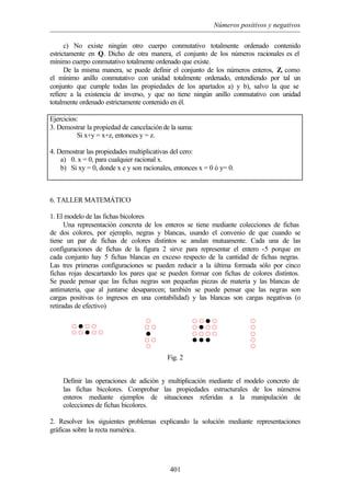 Números positivos y negativos
401
c) No existe ningún otro cuerpo conmutativo totalmente ordenado contenido
estrictamente en Q. Dicho de otra manera, el conjunto de los números racionales es el
mínimo cuerpo conmutativo totalmente ordenado que existe.
De la misma manera, se puede definir el conjunto de los números enteros, Z, como
el mínimo anillo conmutativo con unidad totalmente ordenado, entendiendo por tal un
conjunto que cumple todas las propiedades de los apartados a) y b), salvo la que se
refiere a la existencia de inverso, y que no tiene ningún anillo conmutativo con unidad
totalmente ordenado estrictamente contenido en él.
Ejercicios:
3. Demostrar la propiedad de cancelación de la suma:
Si x+y = x+z, entonces y = z.
4. Demostrar las propiedades multiplicativas del cero:
a) 0. x = 0, para cualquier racional x.
b) Si xy = 0, donde x e y son racionales, entonces x = 0 ó y= 0.
6. TALLER MATEMÁTICO
1. El modelo de las fichas bicolores
Una representación concreta de los enteros se tiene mediante colecciones de fichas
de dos colores, por ejemplo, negras y blancas, usando el convenio de que cuando se
tiene un par de fichas de colores distintos se anulan mutuamente. Cada una de las
configuraciones de fichas de la figura 2 sirve para representar el entero -5 porque en
cada conjunto hay 5 fichas blancas en exceso respecto de la cantidad de fichas negras.
Las tres primeras configuraciones se pueden reducir a la última formada sólo por cinco
fichas rojas descartando los pares que se pueden formar con fichas de colores distintos.
Se puede pensar que las fichas negras son pequeñas piezas de materia y las blancas de
antimateria, que al juntarse desaparecen; también se puede pensar que las negras son
cargas positivas (o ingresos en una contabilidad) y las blancas son cargas negativas (o
retiradas de efectivo)
Fig. 2
Definir las operaciones de adición y multiplicación mediante el modelo concreto de
las fichas bicolores. Comprobar las propiedades estructurales de los números
enteros mediante ejemplos de situaciones referidas a la manipulación de
colecciones de fichas bicolores.
2. Resolver los siguientes problemas explicando la solución mediante representaciones
gráficas sobre la recta numérica.
™ ™ ˜ ™
™ ˜ ™ ™
™ ™ ™ ™
˜ ˜ ˜
™
™ ™
˜
™ ™
™
™ ˜ ™ ™
™ ™ ˜ ™ ™
™
™
™
™
™
 