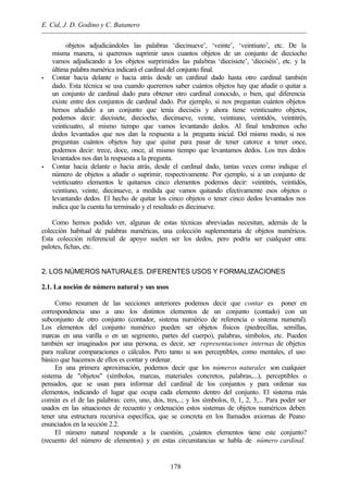 E. Cid, J. D. Godino y C. Batanero
178
objetos adjudicándoles las palabras ‘diecinueve’, ‘veinte’, ‘veintiuno’, etc. De la
misma manera, si queremos suprimir unos cuantos objetos de un conjunto de dieciocho
vamos adjudicando a los objetos surprimidos las palabras ‘diecisiete’, ‘dieciséis’, etc. y la
última palabra numérica indicará el cardinal del conjunto final.
• Contar hacia delante o hacia atrás desde un cardinal dado hasta otro cardinal también
dado. Esta técnica se usa cuando queremos saber cuántos objetos hay que añadir o quitar a
un conjunto de cardinal dado para obtener otro cardinal conocido, o bien, qué diferencia
existe entre dos conjuntos de cardinal dado. Por ejemplo, si nos preguntan cuántos objetos
hemos añadido a un conjunto que tenía dieciséis y ahora tiene veinticuatro objetos,
podemos decir: diecisiete, dieciocho, diecinueve, veinte, veintiuno, veintidós, veintitrés,
veinticuatro, al mismo tiempo que vamos levantando dedos. Al final tendremos ocho
dedos levantados que nos dan la respuesta a la pregunta inicial. Del mismo modo, si nos
preguntan cuántos objetos hay que quitar para pasar de tener catorce a tener once,
podemos decir: trece, doce, once, al mismo tiempo que levantamos dedos. Los tres dedos
levantados nos dan la respuesta a la pregunta.
• Contar hacia delante o hacia atrás, desde el cardinal dado, tantas veces como indique el
número de objetos a añadir o suprimir, respectivamente. Por ejemplo, si a un conjunto de
veinticuatro elementos le quitamos cinco elementos podemos decir: veintitrés, veintidós,
veintiuno, veinte, diecinueve, a medida que vamos quitando efectivamente esos objetos o
levantando dedos. El hecho de quitar los cinco objetos o tener cinco dedos levantados nos
indica que la cuenta ha terminado y el resultado es diecinueve.
Como hemos podido ver, algunas de estas técnicas abreviadas necesitan, además de la
colección habitual de palabras numéricas, una colección suplementaria de objetos numéricos.
Esta colección referencial de apoyo suelen ser los dedos, pero podría ser cualquier otra:
palotes, fichas, etc.
2. LOS NÚMEROS NATURALES. DIFERENTES USOS Y FORMALIZACIONES
2.1. La noción de número natural y sus usos
Como resumen de las secciones anteriores podemos decir que contar es poner en
correspondencia uno a uno los distintos elementos de un conjunto (contado) con un
subconjunto de otro conjunto (contador, sistema numérico de referencia o sistema numeral).
Los elementos del conjunto numérico pueden ser objetos físicos (piedrecillas, semillas,
marcas en una varilla o en un segmento, partes del cuerpo), palabras, símbolos, etc. Pueden
también ser imaginados por una persona, es decir, ser representaciones internas de objetos
para realizar comparaciones o cálculos. Pero tanto si son perceptibles, como mentales, el uso
básico que hacemos de ellos es contar y ordenar.
En una primera aproximación, podemos decir que los números naturales son cualquier
sistema de "objetos" (símbolos, marcas, materiales concretos, palabras,...), perceptibles o
pensados, que se usan para informar del cardinal de los conjuntos y para ordenar sus
elementos, indicando el lugar que ocupa cada elemento dentro del conjunto. El sistema más
común es el de las palabras: cero, uno, dos, tres,..; y los símbolos, 0, 1, 2, 3,... Para poder ser
usados en las situaciones de recuento y ordenación estos sistemas de objetos numéricos deben
tener una estructura recursiva específica, que se concreta en los llamados axiomas de Peano
enunciados en la sección 2.2.
El número natural responde a la cuestión, ¿cuántos elementos tiene este conjunto?
(recuento del número de elementos) y en estas circunstancias se habla de número cardinal.
 