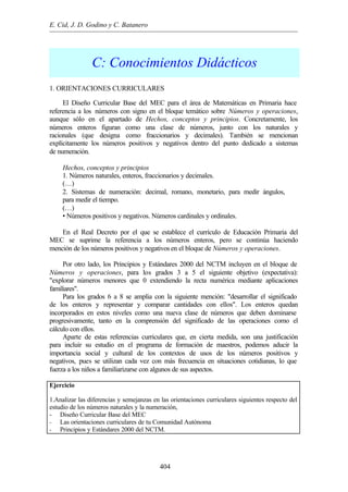 E. Cid, J. D. Godino y C. Batanero
404
C: Conocimientos Didácticos
1. ORIENTACIONES CURRICULARES
El Diseño Curricular Base del MEC para el área de Matemáticas en Primaria hace
referencia a los números con signo en el bloque temático sobre Números y operaciones,
aunque sólo en el apartado de Hechos, conceptos y principios. Concretamente, los
números enteros figuran como una clase de números, junto con los naturales y
racionales (que designa como fraccionarios y decimales). También se mencionan
explícitamente los números positivos y negativos dentro del punto dedicado a sistemas
de numeración.
Hechos, conceptos y principios
1. Números naturales, enteros, fraccionarios y decimales.
(…)
2. Sistemas de numeración: decimal, romano, monetario, para medir ángulos,
para medir el tiempo.
(…)
• Números positivos y negativos. Números cardinales y ordinales.
En el Real Decreto por el que se establece el currículo de Educación Primaria del
MEC se suprime la referencia a los números enteros, pero se continúa haciendo
mención de los números positivos y negativos en el bloque de Números y operaciones.
Por otro lado, los Principios y Estándares 2000 del NCTM incluyen en el bloque de
Números y operaciones, para los grados 3 a 5 el siguiente objetivo (expectativa):
"explorar números menores que 0 extendiendo la recta numérica mediante aplicaciones
familiares".
Para los grados 6 a 8 se amplia con la siguiente mención: "desarrollar el significado
de los enteros y representar y comparar cantidades con ellos". Los enteros quedan
incorporados en estos niveles como una nueva clase de números que deben dominarse
progresivamente, tanto en la comprensión del significado de las operaciones como el
cálculo con ellos.
Aparte de estas referencias curriculares que, en cierta medida, son una justificación
para incluir su estudio en el programa de formación de maestros, podemos aducir la
importancia social y cultural de los contextos de usos de los números positivos y
negativos, pues se utilizan cada vez con más frecuencia en situaciones cotidianas, lo que
fuerza a los niños a familiarizarse con algunos de sus aspectos.
Ejercicio
1.Analizar las diferencias y semejanzas en las orientaciones curriculares siguientes respecto del
estudio de los números naturales y la numeración,
- Diseño Curricular Base del MEC
- Las orientaciones curriculares de tu Comunidad Autónoma
- Principios y Estándares 2000 del NCTM.
 