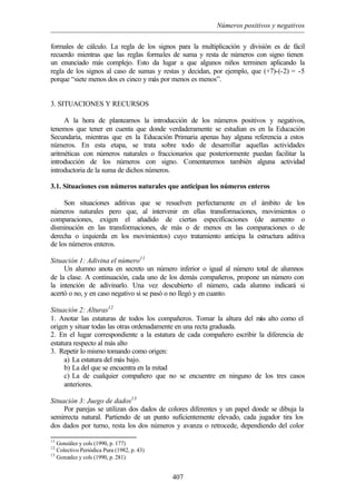 Números positivos y negativos
407
formales de cálculo. La regla de los signos para la multiplicación y división es de fácil
recuerdo mientras que las reglas formales de suma y resta de números con signo tienen
un enunciado más complejo. Esto da lugar a que algunos niños terminen aplicando la
regla de los signos al caso de sumas y restas y decidan, por ejemplo, que (+7)-(-2) = -5
porque “siete menos dos es cinco y más por menos es menos”.
3. SITUACIONES Y RECURSOS
A la hora de plantearnos la introducción de los números positivos y negativos,
tenemos que tener en cuenta que donde verdaderamente se estudian es en la Educación
Secundaria, mientras que en la Educación Primaria apenas hay alguna referencia a estos
números. En esta etapa, se trata sobre todo de desarrollar aquellas actividades
aritméticas con números naturales o fraccionarios que posteriormente puedan facilitar la
introducción de los números con signo. Comentaremos también alguna actividad
introductoria de la suma de dichos números.
3.1. Situaciones con números naturales que anticipan los números enteros
Son situaciones aditivas que se resuelven perfectamente en el ámbito de los
números naturales pero que, al intervenir en ellas transformaciones, movimientos o
comparaciones, exigen el añadido de ciertas especificaciones (de aumento o
disminución en las transformaciones, de más o de menos en las comparaciones o de
derecha o izquierda en los movimientos) cuyo tratamiento anticipa la estructura aditiva
de los números enteros.
Situación 1: Adivina el número11
Un alumno anota en secreto un número inferior o igual al número total de alumnos
de la clase. A continuación, cada uno de los demás compañeros, propone un número con
la intención de adivinarlo. Una vez descubierto el número, cada alumno indicará si
acertó o no, y en caso negativo si se pasó o no llegó y en cuanto.
Situación 2: Alturas12
1. Anotar las estaturas de todos los compañeros. Tomar la altura del más alto como el
origen y situar todas las otras ordenadamente en una recta graduada.
2. En el lugar correspondiente a la estatura de cada compañero escribir la diferencia de
estatura respecto al más alto
3. Repetir lo mismo tomando como origen:
a) La estatura del más bajo.
b) La del que se encuentra en la mitad
c) La de cualquier compañero que no se encuentre en ninguno de los tres casos
anteriores.
Situación 3: Juego de dados13
Por parejas se utilizan dos dados de colores diferentes y un papel donde se dibuja la
semirrecta natural. Partiendo de un punto suficientemente elevado, cada jugador tira los
dos dados por turno, resta los dos números y avanza o retrocede, dependiendo del color
11
González y cols (1990, p. 177)
12
Colectivo Periódica Pura (1982, p. 43)
13
Gonzalez y cols (1990, p. 281)
 