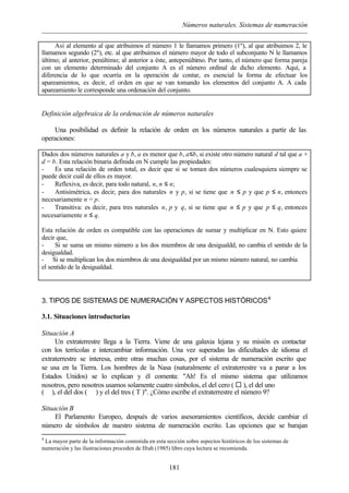 Números naturales. Sistemas de numeración
181
Así al elemento al que atribuimos el número 1 le llamamos primero (1º), al que atribuimos 2, le
llamamos segundo (2º), etc. al que atribuimos el número mayor de todo el subconjunto N le llamamos
último; al anterior, penúltimo; al anterior a éste, antepenúltimo. Por tanto, el número que forma pareja
con un elemento determinado del conjunto A es el número ordinal de dicho elemento. Aquí, a
diferencia de lo que ocurría en la operación de contar, es esencial la forma de efectuar los
apareamientos, es decir, el orden en que se van tomando los elementos del conjunto A. A cada
apareamiento le corresponde una ordenación del conjunto.
Definición algebraica de la ordenación de números naturales
Una posibilidad es definir la relación de orden en los números naturales a partir de las
operaciones:
Dados dos números naturales a y b, a es menor que b, a≤b, si existe otro número natural d tal que a +
d = b. Esta relación binaria definida en N cumple las propiedades:
- Es una relación de orden total, es decir que si se toman dos números cualesquiera siempre se
puede decir cuál de ellos es mayor.
- Reflexiva, es decir, para todo natural, n, n ≤ n;
- Antisimétrica, es decir, para dos naturales n y p, si se tiene que n ≤ p y que p ≤ n, entonces
necesariamente n = p.
- Transitiva: es decir, para tres naturales n, p y q, si se tiene que n ≤ p y que p ≤ q, entonces
necesariamente n ≤ q.
Esta relación de orden es compatible con las operaciones de sumar y multiplicar en N. Esto quiere
decir que,
- Si se suma un mismo número a los dos miembros de una desigualdd, no cambia el sentido de la
desigualdad.
- Si se multiplican los dos miembros de una desigualdad por un mismo número natural, no cambia
el sentido de la desigualdad.
3. TIPOS DE SISTEMAS DE NUMERACIÓN Y ASPECTOS HISTÓRICOS4
3.1. Situaciones introductorias
Situación A
Un extraterrestre llega a la Tierra. Viene de una galaxia lejana y su misión es contactar
con los terrícolas e intercambiar información. Una vez superadas las dificultades de idioma el
extraterrestre se interesa, entre otras muchas cosas, por el sistema de numeración escrito que
se usa en la Tierra. Los hombres de la Nasa (naturalmente el extraterrestre va a parar a los
Estados Unidos) se lo explican y él comenta: "Ah! Es el mismo sistema que utilizamos
nosotros, pero nosotros usamos solamente cuatro símbolos, el del cero ( ¨ ), el del uno
(  ), el del dos ( ⊥ ) y el del tres ( T )". ¿Cómo escribe el extraterrestre el número 9?
Situación B
El Parlamento Europeo, después de varios asesoramientos científicos, decide cambiar el
número de símbolos de nuestro sistema de numeración escrito. Las opciones que se barajan
4
La mayor parte de la información contenida en esta sección sobre aspectos históricos de los sistemas de
numeración y las ilustraciones proceden de Ifrah (1985) libro cuya lectura se recomienda.
 