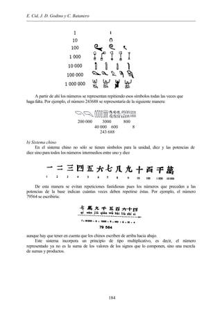 E. Cid, J. D. Godino y C. Batanero
184
A partir de ahí los números se representan repitiendo esos símbolos todas las veces que
haga falta. Por ejemplo, el número 243688 se representaría de la siguiente manera:
200 000 3000 800
40 000 600 8
243 688
b) Sistema chino
En el sistema chino no sólo se tienen símbolos para la unidad, diez y las potencias de
diez sino para todos los números intermedios entre uno y diez
De esta manera se evitan repeticiones fastidiosas pues los números que preceden a las
potencias de la base indican cuántas veces deben repetirse éstas. Por ejemplo, el número
79564 se escribiría:
aunque hay que tener en cuenta que los chinos escriben de arriba hacia abajo.
Este sistema incorpora un principio de tipo multiplicativo, es decir, el número
representado ya no es la suma de los valores de los signos que lo componen, sino una mezcla
de sumas y productos.
 