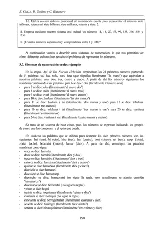 E. Cid, J. D. Godino y C. Batanero
190
10. Utiliza nuestro sistema posicional de numeración escrita para representar el número siete
trillones, setenta mil siete billones, siete millones, setenta y siete. 2.
11. Expresa mediante nuestro sistema oral ordinal los números 11, 14, 27, 53, 99, 135, 366, 584 y
1336.
12. ¿Cuántos números capicúas hay comprendidos entre 1 y 1000?
A continuación vamos a describir otros sistemas de numeración, lo que nos permitirá ver
cómo diferentes culturas han resuelto el problema de representar los números.
3.7. Sistemas de numeración orales: ejemplos
En la lengua Api de las Nuevas Hebridas representan los 24 primeros números partiendo
de 5 palabras: tai, lua, tolu, vari, luna (que significa literalmente "la mano") que equivalen a
nuestras palabras: uno, dos, tres, cuatro y cinco. A partir de ahí los números siguientes los
nombran combinando esas palabras: para 6 se dice: otai (literalmente 'el nuevo uno')
• para 7 se dice: olua (literalmente 'el nuevo dos')
• para 8 se dice: otolu (literalmente 'el nuevo tres')
• para 9 se dice: ovari (literalmente 'el nuevo cuatro')
• para 10 se dice: lualuna (literalmente 'las dos manos')
• para 11 se dice: lualuna i tai (literalmente 'dos manos y uno') para 15 se dice: toluluna
(literalmente 'tres manos')
• para 16 se dice: toluluna i tai (literalmente 'tres manos y uno') para 20 se dice: variluna
(literalmente 'cuatro manos')
• para 24 se dice: variluna i vari (literalmente 'cuatro manos y cuatro')
Se trata de un sistema de base cinco, pues los números se expresan indicando los grupos
de cinco que los componen y el resto que queda.
En euskera las palabras que se utilizan para nombrar los diez primeros números son las
siguientes: bat (uno), bi (dos), hiru (tres), lau (cuatro), bost (cinco), sei (seis), zazpi (siete),
zortzi (ocho), bederatzi (nueve), hamar (diez). A partir de ahí, construyen las palabras
numéricas como sigue:
• once se dice: hamaika
• doce se dice: hamabi (literalmente 'diez y dos')
• trece se dice: hamahiru (literalmente 'diez y tres')
• catorce se dice: hamalau (literalmente 'diez y cuatro')
• quince se dice: hamabost (literalmente 'diez y cinco')
• dieciséis se dice: hamasei
• diecisiete se dice: hamazazpi
• dieciocho se dice: hemezortzi (no sigue la regla, pero actualmente se admite también
'hamazortzi ')
• diecinueve se dice: hemeretzi ( no sigue la regla )
• veinte se dice: hogei
• treinta se dice: hogeitamar (literalmente 'veinte y diez')
• cuarenta se dice: berrogei (no sigue la regla )
• cincuenta se dice: berrogeitamar (literalmente 'cuarenta y diez')
• sesenta se dice: hirurogei (literalmente 'tres veintes')
• setenta se dice: hirurogeitamar (literalmente 'tres veintes y diez')
 
