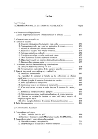 Índice
157
Índice
CAPÍTULO 1:
NÚMEROS NATURALES. SISTEMAS DE NUMERACIÓN Página
A: Contextualización profesional
Análisis de problemas escolares sobre numeración en primaria ................
B: Conocimientos matemáticos
1.Técnicas de recuento
1.1. Situación introductoria: Instrumentos para contar ...............................
1.2. Necesidades sociales que resuelven las técnicas de contar .................
1.3. Técnica de recuento para obtener cardinales ......................................
1.4. Técnicas de recuento para obtener ordinales ......................................
1.5. Orden de ordinales y cardinales ..........................................................
1.6. Principios que subyacen en las técnicas de contar ..............................
1.7. Otras técnicas de recuento: ejemplos históricos ..................................
1.8. El paso del recuento sin palabras al recuento con palabras .................
1.9. Técnicas abreviadas de contar .............................................................
2. Los números naturales. Diferentes usos y formalizaciones
2.1. La noción de número natural y sus usos ..............................................
2.2. Formalizaciones matemáticas de los números naturales .....................
3. Tipos de sistemas de numeración y aspectos históricos
3.1. situaciones introductorias ....................................................................
3.2. Necesidad de aumentar el tamaño de las colecciones de objetos
numéricos ...................................................................................................
3.3. Algunos ejemplos de sistemas de numeración escritos ......................
3.4. Tipos de sistemas de numeración .......................................................
3.5. Cambios de base en los sistemas de numeración ................................
3.6. Características de nuestros actuales sistemas de numeración escrito y
oral .............................................................................................................
3.7. Sistemas de numeración orales: ejemplos ..........................................
3.8. Sistemas de numeración basados en colecciones de objetos: ejemplos
3.9. Sistemas de numeración basados en partes del cuerpo humano: el
origen de algunas bases ..............................................................................
3.10. Otros ejemplos históricos de sistemas de numeración escritos .........
4. Taller de matemáticas ....................................................................................
C: Conocimientos didácticos
1. Orientaciones curriculares
1.1. Diseño Curricular Base del MEC ........................................................
1.2.Principios y Estándares para la Matemática Escolar (NCTM 2000) ...
2. Desarrollo cognitivo y progresión en el aprendizaje
2.1. El sentido numérico y su desarrollo ....................................................
2.2. El aprendizaje de la sucesión de palabras numéricas .........................
167
171
171
172
174
174
175
175
176
177
178
179
181
183
183
186
187
188
190
191
193
194
196
199
200
201
202
 
