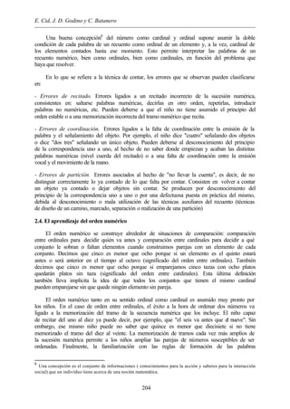 E. Cid, J. D. Godino y C. Batanero
204
Una buena concepción6
del número como cardinal y ordinal supone asumir la doble
condición de cada palabra de un recuento como ordinal de un elemento y, a la vez, cardinal de
los elementos contados hasta ese momento. Esto permite interpretar las palabras de un
recuento numérico, bien como ordinales, bien como cardinales, en función del problema que
haya que resolver.
En lo que se refiere a la técnica de contar, los errores que se observan pueden clasificarse
en:
- Errores de recitado. Errores ligados a un recitado incorrecto de la sucesión numérica,
consistentes en: saltarse palabras numéricas, decirlas en otro orden, repetirlas, introducir
palabras no numéricas, etc. Pueden deberse a que el niño no tiene asumido el principio del
orden estable o a una memorización incorrecta del tramo numérico que recita.
- Errores de coordinación. Errores ligados a la falta de coordinación entre la emisión de la
palabra y el señalamiento del objeto. Por ejemplo, el niño dice "cuatro" señalando dos objetos
o dice "dos tres" señalando un único objeto. Pueden deberse al desconocimiento del principio
de la correspondencia uno a uno, al hecho de no saber donde empiezan y acaban las distintas
palabras numéricas (nivel cuerda del recitado) o a una falta de coordinación entre la emisión
vocal y el movimiento de la mano.
- Errores de partición. Errores asociados al hecho de "no llevar la cuenta", es decir, de no
distinguir correctamente lo ya contado de lo que falta por contar. Consisten en volver a contar
un objeto ya contado o dejar objetos sin contar. Se producen por desconocimiento del
principio de la correspondencia uno a uno o por una defectuosa puesta en práctica del mismo,
debida al desconocimiento o mala utilización de las técnicas auxiliares del recuento (técnicas
de diseño de un camino, marcado, separación o realización de una partición)
2.4. El aprendizaje del orden numérico
El orden numérico se construye alrededor de situaciones de comparación: comparación
entre ordinales para decidir quién va antes y comparación entre cardinales para decidir a qué
conjunto le sobran o faltan elementos cuando construimos parejas con un elemento de cada
conjunto. Decimos que cinco es menor que ocho porque si un elemento es el quinto estará
antes o será anterior en el tiempo al octavo (significado del orden entre ordinales). También
decimos que cinco es menor que ocho porque si emparejamos cinco tazas con ocho platos
quedarán platos sin taza (significado del orden entre cardinales). Esta última definición
también lleva implícita la idea de que todos los conjuntos que tienen el mismo cardinal
pueden emparejarse sin que quede ningún elemento sin pareja.
El orden numérico tanto en su sentido ordinal como cardinal es asumido muy pronto por
los niños. En el caso de orden entre ordinales, el éxito a la hora de ordenar dos números va
ligado a la memorización del tramo de la secuencia numérica que los incluye. El niño capaz
de recitar del uno al diez ya puede decir, por ejemplo, que "el seis va antes que el nueve". Sin
embargo, ese mismo niño puede no saber que quince es menor que diecisiete si no tiene
memorizado el tramo del diez al veinte. La memorización de tramos cada vez más amplios de
la sucesión numérica permite a los niños ampliar las parejas de números susceptibles de ser
ordenadas. Finalmente, la familiarización con las reglas de formación de las palabras
6
Una concepción es el conjunto de informaciones ( conocimientos para la acción y saberes para la interacción
social) que un individuo tiene acerca de una noción matemática.
 