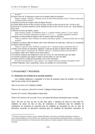 E. Cid, J. D. Godino y C. Batanero
210
las dos?
ñ) Hacer torres de 10 elementos a partir de un número dado de elementos.
Hemos contado 25 fichas. ¿Cuántas torres de diez fichas podemos hacer? Vamos a hacerlas.
¿Cuántas fichas sobran?
o) Realizar acciones de compra-venta de objetos diversos
p) Contar objetos de dos en dos, de cinco en cinco, de diez en diez, de cien en cien , de mil en mil.
q) Recorrer la sucesión numérica escrita saltando de dos en dos, de tres en tres, etc., hacia delante y
hacia atrás.
r) Reiterar acciones de añadir o quitar.
Aquí tenemos 3 fichas. Si añadimos otras 3, ¿cuántas tenemos ahora? ¿Y con 3 más?
Si de estas 22 fichas empezamos a quitar 3, y 3, y 3, ..., ¿cuántas quedarán al final?
s) Repartir un número dado de objetos entre un número dado de individuos.
Vamos a repartir estas 20 fichas en cuantro montones iguales. ¿Cuántas fichas hay en cada
montón?
t) Repartir un número dado de objetos entre varios individuos de modo que a cada uno le corresponda
un número dado de objetos.
Vamos a repartir estas 20 fichas en grupos de 5. ¿Cuántos grupos podremos hacer?
u) Dado cierto número de individuos, adjudicar a cada uno de ellos un número dado de objetos.
Vamos a hacer 4 montones de 5 fichas cada uno. ¿Cuánatas fichas necesitaremos?
v) Comprar-vender varios objetos de un mismo precio.
w) Construir conjuntos que tengan dos veces, tres veces, etc. más elementos que otro dado.
x) Construir conjuntos que tengan la mitad, la tercera parte, etc. que otro dado.
y) Formar todas las combinaciones posibles entre varios elementos.
Si tengo tres pantalones y dos camisas, ¿de cuántas maneras distintas me puedo vestir?
z) Medir longitudes, áreas, capacidades, masas con unidades no convencionales.
3. SITUACIONES7
Y RECURSOS
3.1. Situaciones de recitado de la sucesión numérica
Las variables didácticas a manipular a la hora de proponer tareas de recitado y los valores
entre los que varían, son los siguientes:
Tipo de sucesión oral: Cardinal u ordinal.
Números de comienzo y final del recitado: Cualquier número natural.
Sentido del recitado: Hacia delante o hacia atrás.
Número de términos del recitado: Con o sin control del número de términos que se recitan.
Salto: De uno en uno, de dos en dos (por pares e impares), de cinco en cinco (por los
múltiplos de cinco), de diez en diez, de veinticinco en veinticinco (por los múltiplos de
veinticinco), de cincuenta en cincuenta (por los múltiplos de cincuenta), de cien en cien, de
doscientos cincuenta en doscientos cincuenta (por los múltiplos de doscientos cincuenta), de
7
El término situación lo usamos con dos sentidos diferentes, como tarea o actividad matemática a realizar, y
como situación didáctica. En este último caso, además de la tarea matemática propiamente dicha, se incluyen las
intervenciones del profesor, las interacciones entre alumnos, el tiempo asignado y demás recursos utilizados en
el estudio.
 