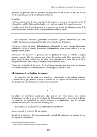 Números naturales. Sistemas de numeración
211
quinientos en quinientos (por los múltiplos de quinientos), de mil en mil, de diez mil en diez
mil, de cien mil en cien mil, de un millón en un millón, etc.
Ejercicios:
3. Preparar una secuencia de tareas para alumnos de 1er curso en las que se incluyan una muestra de
valores de las variables didácticas identificadas en el estudio del recitado de la sucesión numérica
4. Analizar en un libro de texto de primaria si se incluyen o no, tareas o actividades de recitado de la
sucesión numérica y los valores de las variables didácticas tenidas en cuenta.
Las situaciones didácticas, globalmente consideradas, quedan determinadas por otras
variables distintas de las correspondientes a las tareas, entre las que destacamos:
Forma de realizar la tarea: Individualmente, colaborando en grupo pequeño homogéneo,
colaborando en grupo pequeño heterogéneo, colaborando en grupo grande, todos a la vez en
grupo pequeño o grande.
Intervención del profesor: El profesor, una vez planteada la tarea, no contesta a ninguna
pregunta, contesta sólo las preguntas que aclaran la consigna dada, hace sugerencias sobre
cómo realizar la tarea, colabora con los niños en la resolución de la tarea, dice a los niños,
bien personalmente o bien a través de otro niño, lo que tienen que hacer.
Tiempo de realización de la tarea: Se da el tiempo necesario para que todos los alumnos,
todos menos unos pocos, la mitad de la clase, sólo unos pocos, realicen la tarea.
3.2. Situaciones de cardinalidad sin recuento
Es importante que los niños se acostumbren a determinadas configuraciones espaciales
("constelaciones") que permiten conocer el cardinal de un conjunto sin necesidad de contar.
Por ejemplo, ante una constelación de puntos como la siguiente:
los adultos no necesitamos contar para saber que ahí hay cinco puntos, pues estamos
familiarizados con ella a través de los dados, las fichas del dominó y las cartas de la baraja.
Las situaciones de cardinalidad sin recuento fomentan el reconocimiento visual de cardinales,
habilidad necesaria en las tareas iniciales de suma y resta.
Las variables de las situaciones8
de cardinalidad sin recuento son:
Numerosidad de la situación: De uno a veinte.
Sentido de la situación: De reconocimiento (del cardinal del conjunto) o de construcción (de
un conjunto de cardinal dado.
8
Situación, en el sentido de tarea o actividad matemática.
* *
*
* *
 