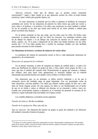 E. Cid, J. D. Godino y C. Batanero
216
Material utilizado: Todo tipo de objetos que se puedan contar, materiales
estructurados10
, papel y lápiz, banda en la que aparezcan escritas las cifras en orden (banda
numérica), cajas o sobres para guardar objetos, etc.
En estas situaciones se pretende que los niños se planteen el problema de comunicar
cantidades por escrito. En las situaciones de petición los niños tienen que pedir por escrito a
otros niños o al profesor, o el profesor a los niños, que construyan un cierto cardinal u ordinal.
En las de recuerdo se les dice que tomen nota escrita de un cierto cardinal u ordinal para
poder recordarlo días después.
En un primer momento no hay que exigir que los niños usen las cifras. De hecho, estas
situaciones se pueden plantear sin que los niños las conozcan. Las estrategias iniciales serán
las de dibujar los objetos o la de dibujar una colección de muestra con el mismo cardinal:
dedos, palotes, etc. Si se pone a disposición de los niños una banda numérica con las cifras
escritas del 1 al 9 los niños pueden leer y escribir los mensajes cifrados con más facilidad,
pues pueden encontrar la cifra contando.
3.6. Situaciones de lectura y escritura de números de varias cifras
La enseñanza del sistema de numeración escrito se lleva a cabo planteando situaciones de
agrupación y de comunicación.
Situaciones de agrupación de cardinales
En un primer momento, se parte de conjuntos de objetos de cardinal dado y se pide a los
niños que distribuyan los objetos en grupos de diez, o bien, dados varios grupos de diez y un
resto, que den el cardinal del conjunto total. Posteriormente se agrupa por centenas y después
por millares, pero para hacer estas agrupaciones es necesario trabajar con un material
estructurado que permita hacerlas con rapidez, como el ábaco o el dinero ficticio.
Son situaciones que, en un principio, se deben resolver oralmente y en las que la
estimación previa del resultado juega un papel importante. Una vez presentadas varias de
estas situaciones, conviene pedirles a los niños que estimen cuántos grupos de diez van a salir
antes de iniciar ninguna acción. De esta manera, los niños se van familiarizando con el hecho
de que en un treinta y tantos se obtienen tres decenas, en un cincuenta y tantos, cinco, etc.
Cuando este conocimiento empieza a afianzarse es el momento de presentar la escritura de los
números y seguir realizando estas actividades con el apoyo escrito.
Las variables didácticas a considerar son las siguientes:
Tamaño del número: De diez en adelante.
Tamaño de la agrupación: Diez, cien, mil, etc.
Tipo de situación: De obtención del número de grupos (a partir del cardinal) o de obtención
del cardinal ( conocido el número de grupos.
10
Se llama así a todos aquellos materiales organizados en torno a determinadas configuraciones. Por ejemplo,
dedos de las manos, dados, cartas de la baraja, fichas de dominó, regletas Cuisenaire, regletas con tapa, piezas
Herbiniere-Lebert, ábaco, dinero ficticio, etc.
 
