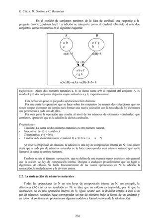 E. Cid, J. D. Godino y C. Batanero
236
En el modelo de conjuntos partimos de la idea de cardinal, que responde a la
pregunta básica: ¿cuántos hay? La adición se interpreta como el cardinal obtenido al unir dos
conjuntos, como mostramos en el siguiente esquema:
Definición: Dados dos números naturales a, b, se llama suma a+b al cardinal del conjunto A∪B,
siendo A y B dos conjuntos disjuntos cuyo cardinal es a y b, respectivamente.
Esta definición pone en juego dos operaciones bien distintas:
Por una parte la operación que se hace sobre los conjuntos (se reunen dos colecciones que no
tienen ningún elemento en común para formar una nueva colección con la totalidad de los elementos
que pertenecen a cada uno de ellos.
Por otra parte la operación que resulta al nivel de los números de elementos (cardinales) que
contienen, operación que es la adición de dichos cardinales.
Propiedades:
- Clausura: La suma de dos números naturales es otro número natural.
- Asociativa: (a+b)+c = a+(b+c)
- Commutativa: a+b = b+a
- Existencia de elemento neutro: el natural 0; a+0=0+a = a, ∀ a ∈ N
Al tener la propiedad de clausura, la adición es una ley de composición interna en N. Esto quiere
decir que a cada par de números naturales se le hace corresponder otro número natural, que suele
llamarse la suma de ambos números.
También se usa el término operación, que se define de una manera menos estricta y más general
que la noción de ley de composición interna. Designa a cualquier procedimiento que da lugar a
algoritmos de cálculo. Se habla frecuentemente de las cuatro operaciones en N: la adición, la
sustracción, la multplicación y la división entera.
2.2. La sustracción de números naturales
Todas las operaciones de N no son leyes de composición interna en N: por ejemplo, la
diferencia (3-5) no es un resultado en N: se dice que su cálculo es imposible, por lo que la
sustracción no es una operación interna en N. Igual ocurre con la división entera, la cual a un
par de números naturales hace corresponder un par de números bajo la forma de un cociente y
un resto. A continuación presentamos algunos modelos y formalizaciones de la substracción.
A B
n(A) =3 n(B)=5
A ÈB
n(AÈB)=n(A) +n(B)=3+5= 8
a b
c
a b e f
c g h
i
e f g
h i
 