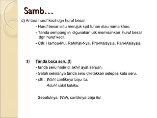 Samb…
d) Antara huruf kecil dgn huruf besar
        - Huruf besar iaitu merujuk kpd tuhan atau nama khas.
        - Tanda sempang ini digunakan utk memisahkan huruf besar
          dgn huruf kecil.
        - Cth: Hamba-Mu, Rahmat-Nya, Pro-Malaysia, Pan-Malaysia.



  3)    Tanda baca seru (!)
        - tanda seru hadir di akhir ayat seruan.
        - Salah sekiranya tanda seru diletakkan selepas kata seru.
        - cth : Wah! cantiknya baju itu.
              Aduh! sakit kakiku.


         Sepatutnya, Wah, cantiknya baju itu!
 
