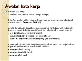 Awalan kata kerja
   Awalan kata kerja
    1. meN- ( me-, mem-, men-, meng-, menge-)

    2. beR- ( awalan ini bergabung dengan k.dasar utk m,bentuk k.kerja tak
    transitif sperti:- bercukur, berlari )

    3. teR- ( awalan ini bergabung dengan semua gol k.dasar utk m,bentuk
    k.kerja transitif, k. kerja transitif pasif dan k.kerja tak transitif seperti:-
    - saya terpijak kaca itu (k.k transitif)
    - kaca itu terpijak oleh saya (k.k transitif pasif)
    - budak itu terjatuh ke dalam longkang (k.k tak transitif)

    4. mempeR- ( awalan ini bergabung dengan kata nama, kata adj dan kata
    tugas utk m,bentuk k.k.transitif aktif seperti:-
    - memperalat kawannya.
    - memperluas bilik darjah
    - memperoleh hasil
 