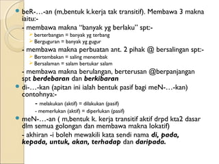  beR-…-an    (m,bentuk k.kerja tak transitif). Membawa 3 makna
  iaitu:-
  - membawa makna “banyak yg berlaku” spt:-
     berterbangan = banyak yg terbang
     Berguguran = banyak yg gugur
  - membawa makna perbuatan ant. 2 pihak @ bersalingan spt:-
     Bertembakan = saling menembak
     Bersalaman = salam bertukar salam
  - membawa makna berulangan, berterusan @berpanjangan
  spt berdebaran dan berkibaran
 di-…-kan (apitan ini ialah bentuk pasif bagi meN-…-kan)
  contohnya:-
       - melakukan (aktif) = dilakukan (pasif)
      - memerlukan (aktif) = diperlukan (pasif)
 meN-…-an     ( m,bentuk k. kerja transitif aktif drpd kta2 dasar
  dlm semua golongan dan membawa makna lokatif)
  - akhiran -i boleh mewakili kata sendi nama di, pada,
  kepada, untuk, akan, terhadap dan daripada.
 